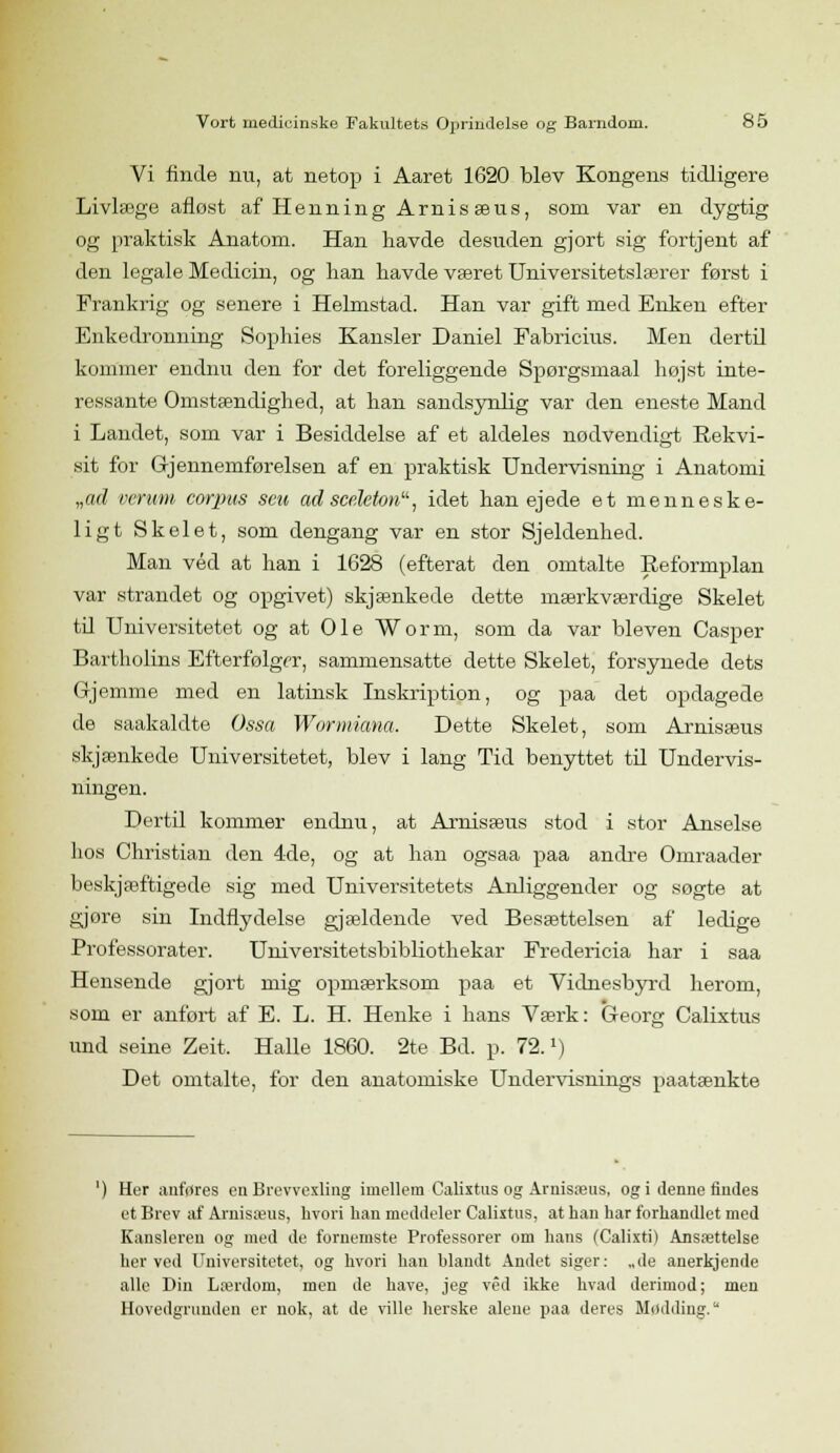 Vi finde nu, at netop i Aaret 1620 blev Kongens tidligere Livlæge afløst af Henning Arnisæus, som var en dygtig og praktisk Anatom. Han havde desuden gjort sig fortjent af den legale Medicin, og han havde været Universitetslærer først i Frankrig og senere i Helmstad. Han var gift med Enken efter Enkedronning Sophies Kansler Daniel Fabricius. Men dertil kommer endnu den for det foreliggende Spørgsmaal højst inte- ressante Omstændighed, at han sandsynlig var den eneste Mand i Landet, som var i Besiddelse af et aldeles nødvendigt Rekvi- sit for Gjennemførelsen af en praktisk Undervisning i Anatomi „ad verum corpus seu adsceleton, idet han ejede et menneske- ligt Skelet, som dengang var en stor Sjeldenhed. Man véd at han i 1628 (efterat den omtalte Reformplan var strandet og opgivet) skjænkede dette mærkværdige Skelet til Universitetet og at Ole Worm, som da var bleven Casper Bartholins Efterfølger, sammensatte dette Skelet, forsynede dets Grjemme med en latinsk Inskription, og paa det opdagede de saakaldte Ossa Wormiana, Dette Skelet, som Arnisæus skjænkede Universitetet, blev i lang Tid benyttet til Undervis- ningen. Dertil kommer endnu, at Arnisæus stod i stor Anseise hos Christian den 4de, og at han ogsaa paa andre Omraader beskjæftigede sig med Universitetets Anliggender og søgte at gjore sin Indflydelse gjældende ved Besættelsen af ledige Professorater. Universitetsbibliothekar Fredericia har i saa Hensende gjort mig opmærksom paa et Vidnesbyrd herom, som er anført af E. L. H. Henke i hans Værk: Georg Calixtus und seine Zeit. Halle 1860. 2te Bd. p. 72.x) Det omtalte, for den anatomiske Undervisnings paatænkte Her anfrtres en Brevvexling imellem Calixtus og Arnisæus, og i denne findes et Brev af Arnisæus, hvori han meddeler Calixtus, at han har forhandlet med Kansleren og med de fornemste Professorer om hans (Calixti) Ansættelse herved Universitetet, og hvori han blandt Andet siger: „de anerkjende alle Din Lærdom, men de have, jeg véd ikke hvad derimod; men Hovedgrunden er nok, at de ville herske alene paa deres Madding.