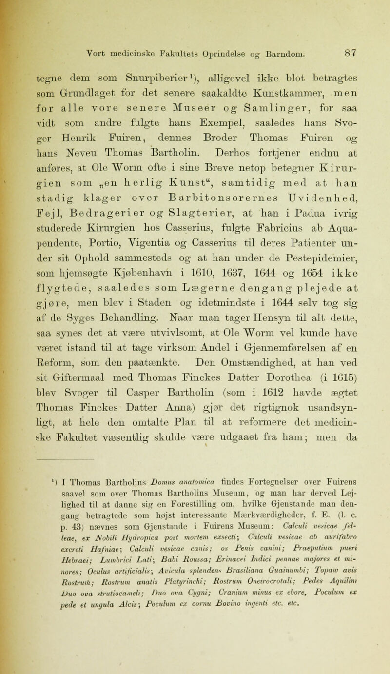 tegne dem som Simrpiberierl), alligevel ikke blot betragtes som Grundlaget for det senere saakaldte Kunstkammer, men for alle vore senere Museer og Samlinger, for saa vidt som andre fulgte hans Exempel, saaledes lians Svo- ger Henrik Fuiren, dennes Broder Thomas Fuiren os hans Neveu Thomas Bartholin. Derhos fortjener endnu at anføres, at Ole Worm ofte i sine Breve netop) betegner Kirur- gien som „en herlig Kunst, samtidig med at han stadig klager over B arbitonsorernes Uvidenhed, Fejl, Bedragerier og Slagterier, at han i Padua ivrig studerede Kirurgien hos Casserius, fulgte Fabricius ab Aqua- pendente, Portio, Vigentia og Casserius til deres Patienter un- der sit Ophold sammesteds og at han under de Pestepidemier, som hjemsøgte Kjøbenhavn i 1610, 1637, 1644 og 1654 ikke flygtede, saaledes som Lægerne dengang plejede at gjøre, men blev i Staden og idetmindste i 1644 selv tog sig af de Syges Behandling. Naar man tager Hensyn til alt dette, saa synes det at være utvivlsomt, at Ole Worm vel kunde have været istand til at tage virksom Andel i Gjennemførelsen af en Reform, som den paatænkte. Den Omstændighed, at han ved sit Giftermaal med Thomas Finckes Datter Dorothea (i 1615) blev Svoger til Casper Bartholin (som i 1612 havde ægtet Thomas Finckes Datter Anna) gjør det rigtignok usandsyn- ligt, at hele den omtalte Plan til at reformere det medicin- ske Fakidtet væsentlig skidde være udgaaet fra ham; men da I Thomas Bartholins Do/nus anatomica findes Fortegnelser over Fuirens saavel som over Thomas Bartholins Museum, og man har derved Lej- lighed til at danne sig en Forestilling om, hvilke Gjenstande man den- gang hetragtede som højst interessante Mærkværdigheder, f. E. (1. c. p. 43) nævnes som Gjenstande i Fuirens Museum: Calculi vesicae fel- leae, ex Nobili Hydropka post mortern exsecti; Calculi vesicae ab aurifabro excreti Hafniae; Calculi vesicae canis; os Penis canini; Praeputium pueri Uebraei; Lumbrici Lati; Babi Roussa; Erinacei Indici pennae majores et mi- nores; Oculus artificial is; Avicuta splenden* Brasiliana Guainumbi; Topaw avis Rostium; Roslrum anatis Platyrinchi; Roslrum Oneirocrotali; Pedes Aguilim Duo ova strutiocameh; Duo ova Cygni; Cranium minus ex ebore, Poculum ex pede et ungula Alcis; Poculum ex cornu Bovino ingenti etc. etc.