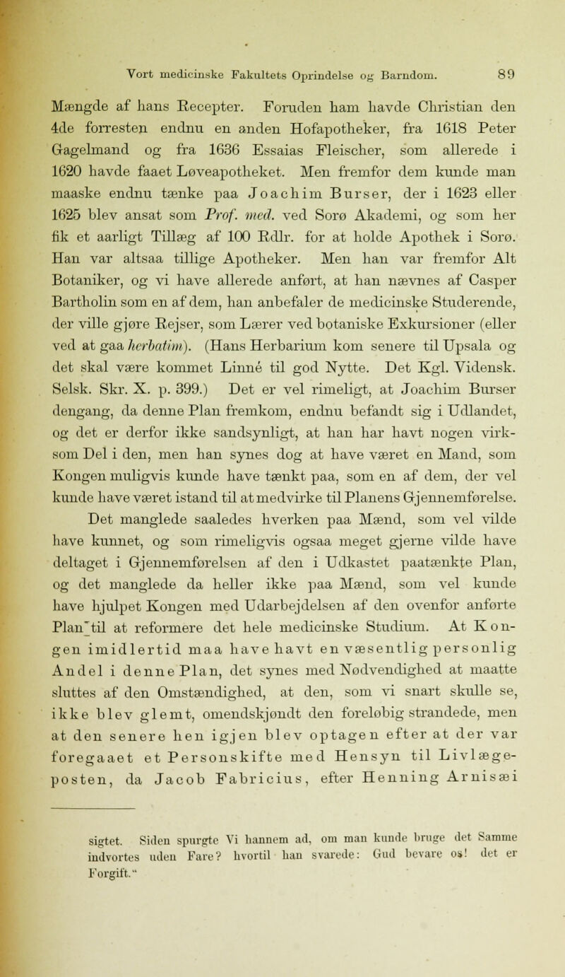 Mængde af hans Recepter. Foruden ham havde Christian den 4de forresten endnu en anden Hofapotheker, fra 1618 Peter Gagelmand og fra 1636 Essaias Fleischer, som allerede i 1620 havde faaet Løveapotheket. Men fremfor dem kunde man maaske endnu tænke paa Joachim Burser, der i 1623 eller 1625 blev ansat som Prof. med. ved Sorø Akademi, og som her fik et aarligt Tillæg af 100 Rdlr. for at holde Apothek i Sorø. Han var altsaa tillige Apotheker. Men han var fremfor Alt Botaniker, og vi have allerede anført, at han nævnes af Casper Bartholin som en af dem, han anbefaler de medicinske Studerende, der ville gjøre Rejser, som Lærer ved botaniske Exkursioner (eller ved at gaa herbatim). (Hans Herbarium kom senere til Upsala og det skal være kommet Linné til god Nytte. Det Kgl. Yidensk. Selsk. Skr. X. p. 399.) Det er vel rimeligt, at Joachim Burser dengang, da denne Plan fremkom, endnu befandt sig i Udlandet, og det er derfor ikke sandsynligt, at han har havt nogen virk- som Del i den, men han synes dog at have været en Mand, som Kongen muligvis kunde have tænkt paa, som en af dem, der vel kunde have været istand til at medvirke til Planens Gjennemførelse. Det manglede saaledes hverken paa Mænd, som vel vilde have kunnet, og som rimeligvis ogsaa meget gjerne vilde have deltaget i Gjennemførelsen af den i Udkastet paatænkte Plan, og det manglede da heller ikke paa Mænd, som vel kunde have hjulpet Kongen med Udarbejdelsen af den ovenfor anførte Plan'til at reformere det hele medicinske Studium. At Kon- gen imidlertid maa havehavt en væsentlig personlig Andel i denne Plan, det synes med Nødvendighed at maatte sluttes af den Omstændighed, at den, som vi snart skulle se, ikke blev glemt, omendskjondt den foreløbig strandede, men at den senere hen igjen blev optagen efter at der var foregaaet et Personskifte med Hensyn til Livlæge- posten, da Jacob Fabricius, efter Henning Arnisæi sigtet. Siden spurgte Vi hannem ad, om man kunde liruge det Samme indvortes uden Fare? hvortil han svarede: Gud bevare os! det er Forgift.