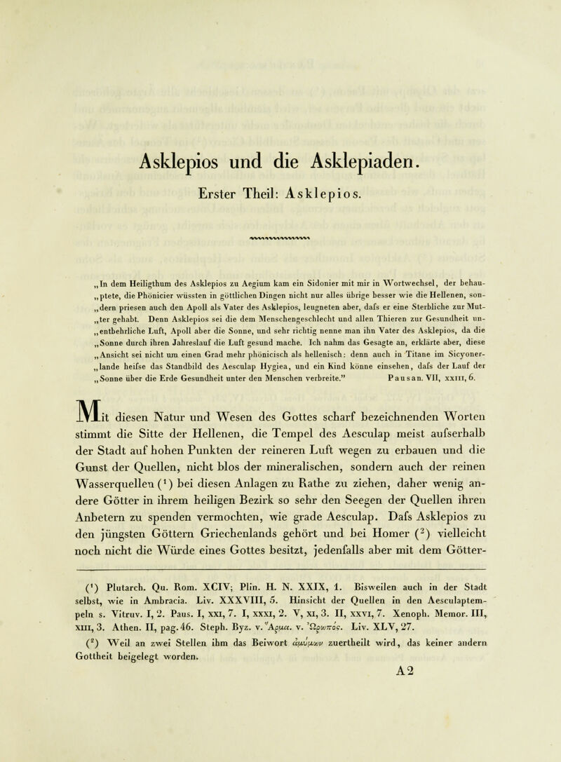 Erster Theil: Asklepios. **W%*VM'VW»'VW» „In dem Heiligthum des Asklepios zu Aegium kam ein Sidonier mit mir in Wortwechsel, der behau- ptete, die Phönicier wüssten in göttlichen Dingen nicht nur alles übrige besser wie die Hellenen, son- „dern priesen auch den Apoll als Vater des Asklepios, leugneten aber, dafs er eine Sterbliche zurMut- „ter gehabt. Denn Asklepios sei die dem Menschengeschlecht und allen Thieren zur Gesundheit un- entbehrliche Luft, Apoll aber die Sonne, und sehr richtig nenne man ihn Vater des Asklepios, da die „Sonne durch ihren Jahreslauf die Luft gesund mache. Ich nahm das Gesagte an, erklärte aber, diese „Ansicht sei nicht um einen Grad mehr phönicisch als hellenisch: denn auch in Titane im Sicyoner- „lande heifse das Standbild des Aesculap Hygiea, und ein Kind könne einsehen, dafs der Lauf der „Sonne über die Erde Gesundheit unter den Menschen verbreite. Pausan. VII, xxm, 6. Mi _it diesen Natur und Wesen des Gottes scharf bezeichnenden Worten stimmt die Sitte der Hellenen, die Tempel des Aesculap meist aufserhalb der Stadt auf hohen Punkten der reineren Luft wegen zu erbauen und die Gunst der Quellen, nicht blos der mineralischen, sondern auch der reinen Wasserquellen (*) bei diesen Anlagen zu Rathe zu ziehen, daher wenig an- dere Götter in ihrem heiligen Bezirk so sehr den Seegen der Quellen ihren Anbetern zu spenden vermochten, wie grade Aesculap. Dafs Asklepios zu den jüngsten Göttern Griechenlands gehört und bei Homer (2) vielleicht noch nicht die Würde eines Gottes besitzt, jedenfalls aber mit dem Götter- (') Plutarch. Qu. Rom. XCIV; Plin. H. N. XXIX, 1. Bisweilen auch in der Stadt selbst, wie in Ambracia. Liv. XXXVIII, 5. Hinsicht der Quellen in den Aesculaptem- peln s. Vitruv. I, 2. Paus. I, xxi, 7. I, xxxi, 2. V, XI, 3. II, xxvi, 7. Xenoph. Memor. III, xin, 3. Athen. II, pag. 46. Steph. Byz. v.Apj.ct. v. 'Qüiunag. Liv. XLV, 27. (z) Weil an zwei Stellen ihm das Beiwort a\j.\j{xuv zuertheilt wird, das keiner andern Gottheit beigelegt worden. A2