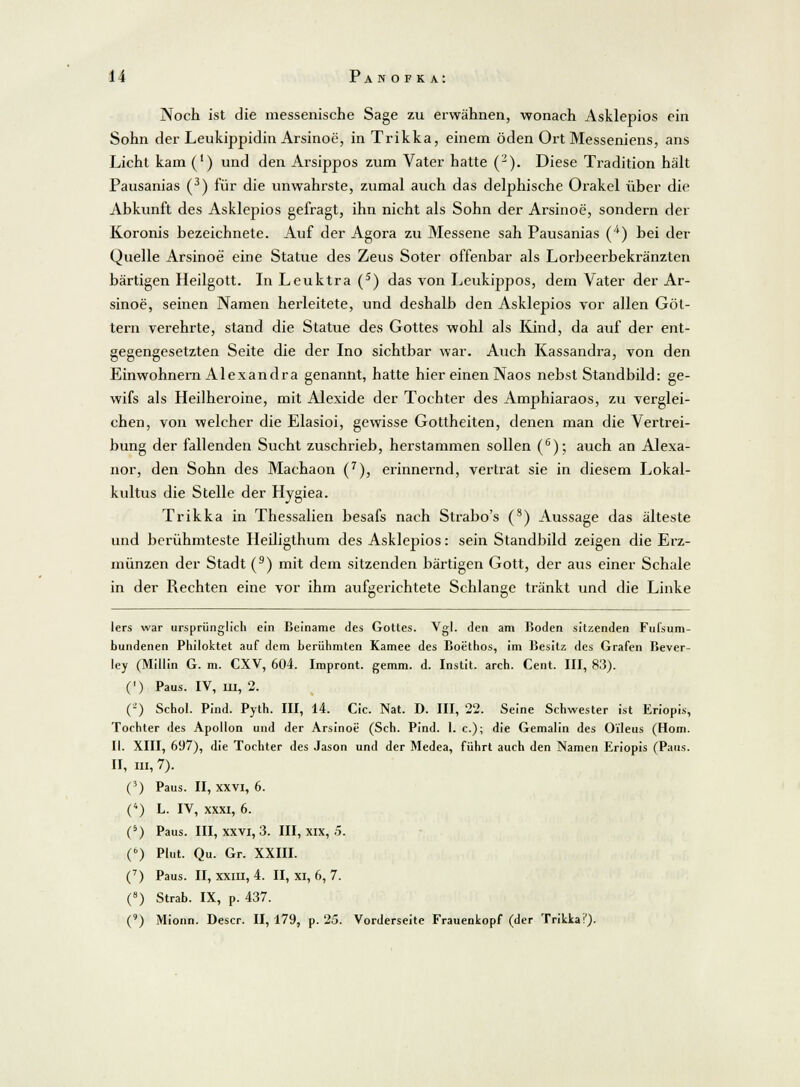 Noch ist die messenische Sage zu erwähnen, wonach Asklepios ein Sohn der Leukippidin Arsinoe, in Trikka, einem öden Ort Messeniens, ans Licht kam (') und den Arsippos zum Vater hatte (2). Diese Tradition hält Pausanias (3) für die unwahrste, zumal auch das delphische Orakel über die Abkunft des Asklepios gefragt, ihn nicht als Sohn der Arsinoe, sondern der Koronis bezeichnete. Auf der Agora zu Messene sah Pausanias (4) bei der Quelle Arsinoe eine Statue des Zeus Soter offenbar als Lorbeerbekränzten bärtigen Heilgott. In Leuktra (5) das von Leukippos, dem Vater der Ar- sinoe, seinen Namen herleitete, und deshalb den Asklepios vor allen Göt- tern verehrte, stand die Statue des Gottes wohl als Kind, da auf der ent- gegengesetzten Seite die der Ino sichtbar war. Auch Kassandra, von den Einwohnern Alexandra genannt, hatte hier einen Naos nebst Standbild: ge- wifs als Heilheroine, mit Alexide der Tochter des Amphiaraos, zu verglei- chen, von welcher die Elasioi, gewisse Gottheiten, denen man die Vertrei- bung der fallenden Sucht zuschrieb, herstammen sollen (6); auch an Alexa- nor, den Sohn des Machaon (7), erinnernd, vertrat sie in diesem Lokal- kultus die Stelle der Hvgiea. Trikka in Thessalien besafs nach Strabo's (s) Aussage das älteste und berühmteste Heiligthum des Asklepios: sein Standbild zeigen die Erz- münzen der Stadt (9) mit dem sitzenden bärtigen Gott, der aus einer Schale in der Rechten eine vor ihm aufgerichtete Schlange tränkt und die Linke lers war ursprünglich ein Beiname des Gottes. Vgl. den am Boden sitzenden Fufsum- bundenen Philoktet auf dem berühmten Kamee des Boethos, im Besitz des Grafen Bever- ley (Miliin G. m. CXV, 604. Impront. gemm. d. Instit. arch. Cent. III, 83). (') Paus. IV, m, 2. (-) Schol. Pind. Pyth. III, 14. Cic. Nat. D. III, 22. Seine Schwester ist Eriopis, Tochter des Apollon und der Arsinoe (Seh. Pind. 1. c); die Gemalin des Oileus (Hom. II. XIII, 697), die Tochter des Jason und der Medea, führt auch den Namen Eriopis (Paus. II, m, 7). (3) Paus. II, XXVI, 6. (4) L. IV, xxxi, 6. (5) Paus. III, xxvi, 3. III, xix, .5. (6) Plut. Qu. Gr. XXIII. (7) Paus. II, xxin, 4. II, xi, 6, 7. (8) Strab. IX, p. 437. (9) Mionn. Descr. II, 179, p. 25. Vorderseite Frauenkopf (der Trikkai').