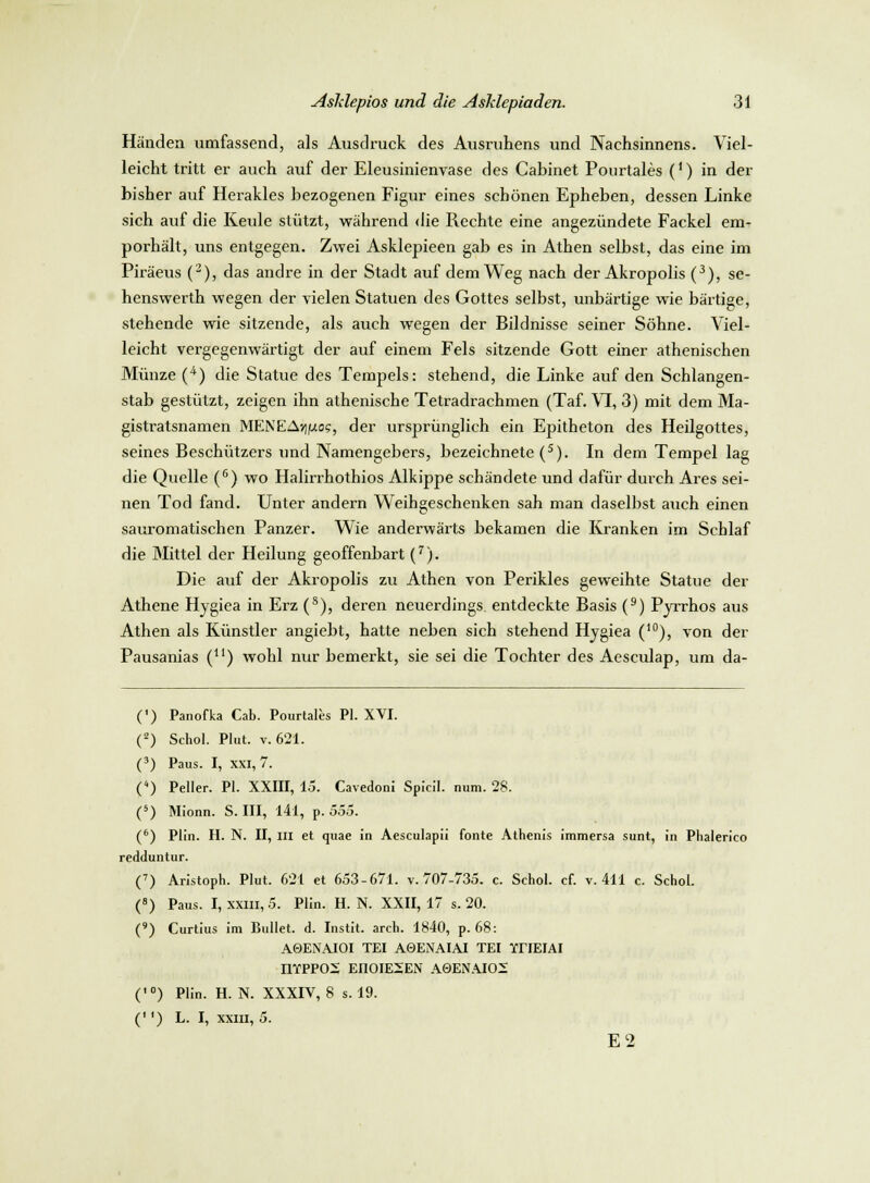 Händen umfassend, als Ausdruck des Ausruhens und Nachsinnens. Viel- leicht tritt er auch auf der Eleusinienvase des Cabinet Pourtales (') in der bisher auf Herakles bezogenen Figur eines schönen Epheben, dessen Linke sich auf die Keule stützt, während die Rechte eine angezündete Fackel em- porhält, uns entgegen. Zwei Asklepieen gab es in Athen selbst, das eine im Piräeus (2), das andre in der Stadt auf dem Weg nach der Akropolis (3), se- henswerth wegen der vielen Statuen des Gottes selbst, unbärtige wie bärtige, stehende wie sitzende, als auch wegen der Bildnisse seiner Söhne. Viel- leicht vergegenwärtigt der auf einem Fels sitzende Gott einer athenischen Münze (4) die Statue des Tempels: stehend, die Linke auf den Schlangen- stab gestützt, zeigen ihn athenische Tetradrachmen (Taf. VI, 3) mit dem Ma- gistratsnamen MENEA*|juos, der ursprünglich ein Epitheton des Heilgottes, seines Beschützers und Namengebers, bezeichnete (s). In dem Tempel lag die Quelle (6) wo Halirrhothios Alkippe schändete und dafür durch Ares sei- nen Tod fand. Unter andern Weihgeschenken sah man daselbst auch einen sauromatischen Panzer. Wie anderwärts bekamen die Kranken im Schlaf die Mittel der Heilung geoffenbart (7). Die auf der Akropolis zu Athen von Perikles geweihte Statue der Athene Hygiea in Erz (s), deren neuerdings, entdeckte Basis (9) Pyrrhos aus Athen als Künstler angiebt, hatte neben sich stehend Hygiea (10), von der Pausanias (u) wohl nur bemerkt, sie sei die Tochter des Aesculap, um da- (') Panofka Cab. Pourtales PI. XVI. (2) Schol. Plut. v. 621. (3) Paus. I, XXI, 7. (*) Peller. PI. XXIII, 15. Cavedoni Spicil. num. 28. (5) Mionn. S. III, 141, p. 555. (6) Plin. H. N. II, III et quae in Aesculapii fönte Athenis immersa sunt, in Phalerico redduntur. (7) Aristoph. Plut. 621 et 653-671. v. 707-735. c. Schol. cf. v. 411 c. Schol. (8) Paus. I, xxm, 5. Plin. H. N. XXII, 17 s. 20. (») Curtius im Bullet, d. Instit. arch. 1840, p. 68: A0ENAJOI TEI A0ENAIAI TEI YriEIAI IlYPPOS EI10IE2EN A0ENAIO2 (,0) Plin. H. N. XXXIV, 8 s. 19. ('*) L. I, xxm, 5. E2