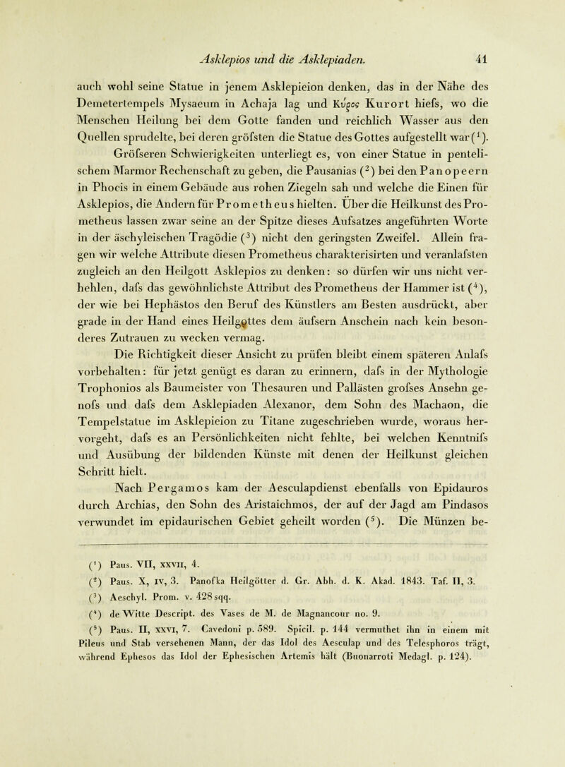 auch wohl seine Statue in jenem Asklepieion denken, das in der Nähe des Demetertempels Mysaeum in Achaja lag und Kvpog Kurort hiefs, wo die Menschen Heilung bei dem Gotte fanden und reichlich Wasser aus den Quellen sprudelte, bei deren gröfsten die Statue des Gottes aufgestellt war(*). Gröfseren Schwierigkeiten unterliegt es, von einer Statue in penteli- schem Marmor Rechenschaft zu geben, die Pausanias (2) bei denPanopeern in Phocis in einem Gebäude aus rohen Ziegeln sah und welche die Einen für Asklepios, die Andern für Prometheus hielten. Über die Heilkunst des Pro- metheus lassen zwar seine an der Spitze dieses Aufsatzes angeführten Worte in der äschyleischen Tragödie (3) nicht den geringsten Zweifel. Allein fra- gen wir welche Attribute diesen Prometheus charakterisirten und veranlafsten zugleich an den Heilgott Asklepios zu denken: so dürfen wir uns nicht ver- hehlen, dafs das gewöhnlichste Attribut des Prometheus der Hammer ist (4), der wie bei Hephästos den Beruf des Künstlers am Besten ausdrückt, aber grade in der Hand eines Heilg^ttes dem äufsern Anschein nach kein beson- deres Zutrauen zu wecken vermag. Die Richtigkeit dieser Ansicht zu prüfen bleibt einem späteren Anlafs vorbehalten: für jetzt genügt es daran zu erinnern, dafs in der Mythologie Trophonios als Baumeister von Thesauren und Pallästen grofses Ansehn ge- nofs und dafs dem Asklepiaden Alexanor, dem Sohn des Machaon, die Tempelstatue im Asklepieion zu Titane zugeschrieben wurde, woraus her- vorgeht, dafs es an Persönlichkeiten nicht fehlte, bei welchen Kenntnifs und Ausübung der bildenden Künste mit denen der Heilkunst gleichen Schritt hielt. Nach Pergamos kam der .Aesculap dienst ebenfalls von Epidauros durch Archias, den Sohn des Aristaichmos, der auf der Jagd am Pindasos verwundet im epidaurischen Gebiet geheilt worden (5). Die Münzen be- (') Paus. VII, xxvn, 4. (-) Paus. X, iv, 3. Panofka Heilgötter d. Gr. Abb. d. K. Akad. 1843. Taf. II, 3. (3) Aescbyl. Prom. v. 428 sqq. (4) de Witte Descript. des Vases de M. de Magnancour 110. 9. (5) Paus. II, xxvi, 7. Cavedoni p. .589. Spicil. p. 144 vermuthet ihn in einem mit Pileus und Stab versehenen Mann, der das Idol des Aesculap und des Telesphoros trägt, während Ephesos das Idol der Ephesischen Artemis hält (Buonarroti Medagl. p. 124).