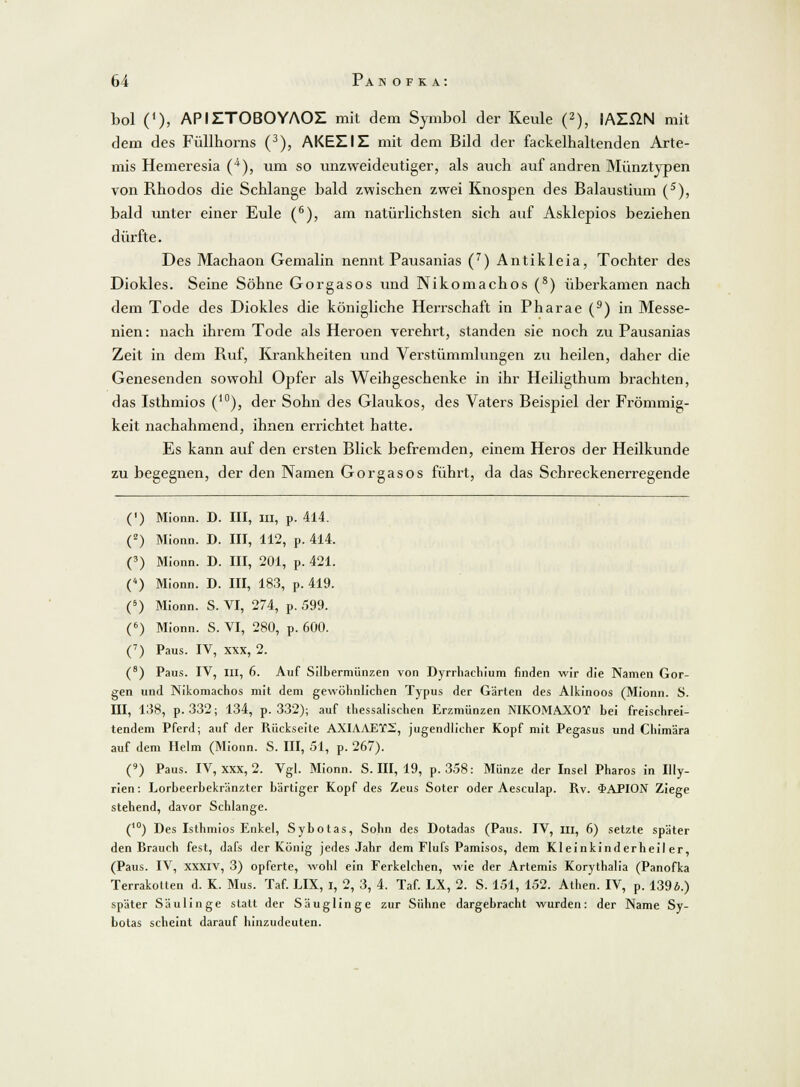 bol ('), APIETOBOYAOZ mit dem Symbol der Keule (2), lAZßN mit dem des Füllhorns (3), AKEEIE mit dem Bild der fackelhaltenden Arte- mis Hemeresia (4), um so unzweideutiger, als auch auf andren Münztypen von Rhodos die Schlange bald zwischen zwei Knospen des Balaustium (5), bald unter einer Eule (6), am natürlichsten sich auf Asklepios beziehen dürfte. Des Machaon Gemalin nennt Pausanias (7) Antikleia, Tochter des Diokles. Seine Söhne Gorgasos und Nikomachos (8) überkamen nach dem Tode des Diokles die königliche Herrschaft in Pharae (9) in Messe- nien: nach ihrem Tode als Heroen verehrt, standen sie noch zu Pausanias Zeit in dein Ruf, Krankheiten und Verstümmlungen zu heilen, daher die Genesenden sowohl Opfer als Weihgeschenke in ihr Heiligthum brachten, das Isthmios (10), der Sohn des Glaukos, des Vaters Beispiel der Frömmig- keit nachahmend, ihnen errichtet hatte. Es kann auf den ersten Blick befremden, einem Heros der Heilkunde zu begegnen, der den Namen Gorgasos führt, da das Schreckenerregende (') Mionn. D. III, MI, p. 414. (2) Mionn. D. III, 112, p. 414. (3) Mionn. D. III, 201, p. 421. () Mionn. D. III, 183, p. 419. (5) Mionn. S. VI, 274, p. 599. (6) Mionn. S. VI, 280, p. 600. (7) Paus. IV, xxx, 2. (8) Paus. IV, m, 6. Auf Silbermünzen von Dyrrhachium finden wir die Namen Gor- gen und Nikomachos mit dem gewöhnlichen Typus der Gärten des Alkinoos (Mionn. S. III, 138, p. 332; 134, p. 332); auf thessalischen Erzmünzen NIKOMAXOT bei freischrei- tendem Pferd; auf der Rückseite AXIAAET2, jugendlicher Kopf mit Pegasus und Chim'ara auf dem Helm (Mionn. S. III, 51, p. 267). (9) Paus. IV, xxx, 2. Vgl. Mionn. S. III, 19, p. 358: Münze der Insel Pharos in Illy- rien: Lorbeerbekränzter bärtiger Kopf des Zeus Soter oder Aesculap. Rv. $APION Ziege stehend, davor Schlange. (10) Des Isthmios Enkel, Sybotas, Sohn des Dotadas (Paus. IV, m, 6) setzte später den Brauch fest, dafs der König jedes Jahr dem Flufs Pamisos, dem Kleinkinderheiler, (Paus. IV, xxxiv, 3) opferte, wohl ein Ferkelchen, wie der Artemis Korythalia (Panofka Terrakotten d. K. Mus. Taf. LIX, i, 2, 3, 4. Taf. LX, 2. S. 151, 152. Athen. IV, p. 139b.) später Säulinge statt der Säuglinge zur Sühne dargebracht wurden: der Name Sy- botas scheint darauf hinzudeuten.
