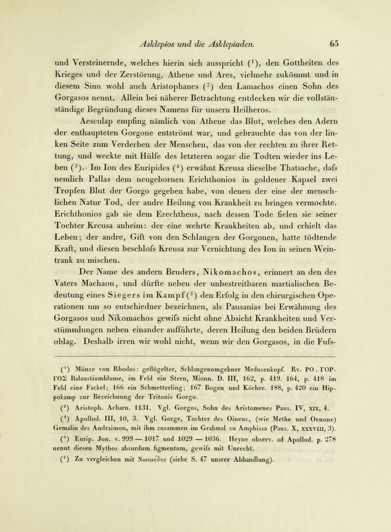 und Versteinernde, welches hierin sich ausspricht ('), den Gottheiten des Krieges und der Zerstörung, Athene und Ares, vielmehr zukömmt und in diesem Sinn wohl auch Aristophanes (2) den Lamachos einen Sohn des Gorgasos nennt. Allein bei näherer Betrachtung entdecken wir die vollstän- ständige Begründung dieses Namens für unsern Heilheros. Aesculap empfing nämlich von Athene das Blut, welches den Adern der enthaupteten Gorgone entströmt war, und gebrauchte das von der lin- ken Seite zum Verderben der Menschen, das von der rechten zu ihrer Ket- tung, und weckte mit Hülfe des letzteren sogar die Todten wieder ins Le- ben (3).- Im Ion des Euripides (4) erwähnt Kreusa dieselbe Thatsache, dafs nemlich Pallas dem neugebornen Erichthonios in goldener Kapsel zwei Tropfen Blut der Gorgo gegeben habe, von denen der eine der mensch- lichen Natur Tod, der andre Heilung von Krankheit zu bringen vermochte. Erichthonios gab sie dem Erechtheus, nach dessen Tode fielen sie seiner Tochter Kreusa anheim: der eine wehrte Krankheiten ab, und erhielt das Leben; der andre, Gift von den Schlangen der Gorgonen, hatte tödtende Kraft, und diesen beschlofs Kreusa zur Vernichtung des Ion in seinen Wein- trank zu mischen. Der Name des andern Bruders, Nikomachos, erinnert an den des Vaters Machaon, und dürfte neben der unbestreitbaren martialischen Be- deutung eines Siegers im Kampf (5) den Erfolg in den chirurgischen Ope- rationen um so entschiedner bezeichnen, als Pausanias bei Erwähnung des Gorgasos und Nikomachos gewifs nicht ohne Absicht Krankheiten und Ver- stümmlungen neben einander aufführte, deren Heilung den beiden Brüdern oblag. Deshalb irren wir wohl nicht, wenn wir den Gorgasos, in die Fufs- (') Münze von Rhodos: geflügelter, Schlangenumgebner Medusenkopf. Rv. PO . TOP- T02 Balaustiumblume, im Feld ein Stern, Mionn. D. III, 162, p. 419. 164, p. 418 im Feld eine Fackel; 166 ein Schmetterling; 167 Bogen und Köcher. 188, p. 420 ein Hip- pokamp zur Bezeichnung der Tritonis Gorgo. (2) Aristoph. Acharn. 1131. Vgl. Gorgos, Sohn des Aristomenes Paus. IV, xix, 4. (3) Apollod. III, 10, 3. Vgl. Gorge, Tochter des Oineus, (wie Methe und Oenone) Gemalin des Andraimon, mit ihm zusammen im Grabmal zu Amphissa (Paus. X, xxxvm, 3). C) Eurip. Jon. v. 999 — 1017 und 1029 — 1036. Heyne observ. ad Apollod. p. 278 nennt diesen Mythos absurdum iigmentum, gewifs mit Unrecht. (5) Zu vergleichen mit Niko^'S»;? (siehe S. 47 unsrer Abhandlung).