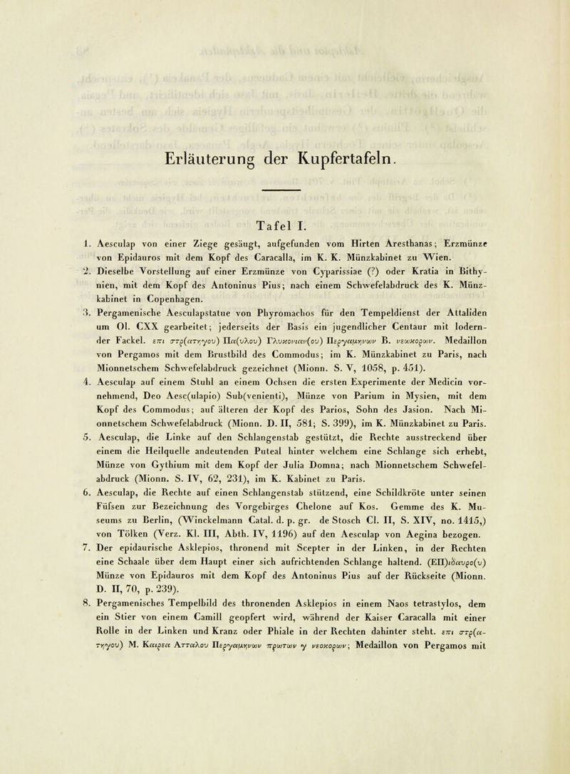 Erläuterung der Kupfertafeln. Tafel I. 1. Aesculap von einer Ziege gesäugt, aufgefunden vom Hirten Aresthanas; Erzmünze von Epidauros mit dem Kopf des Caracalla, im K. K. Münzkabinet zu Wien. 2. Dieselbe Vorstellung auf einer Erzmünze von Cyparissiae (?) oder Kratia in Bithy- nien, mit dem Kopf des Antoninus Pius; nach einem Schwefelabdruck des K. Münz- kabinet in Copenhagen. 3. Pergamenische Aesculapstatue von Phyromachos für den Tempeldienst der Attaliden um Ol. CXX gearbeitet; jederseits der Basis ein jugendlicher Centaur mit lodern- der Fackel. S77i crro(ciTr,yov) Ilcc(v\ov) rXvy.omm>(ov) Xlspyttfxr^wv B. vzuixopwv. Medaillon von Pergamos mit dem Brustbild des Commodus; im K. Münzkabinet zu Paris, nach Mionnetschem Schwefelabdruck gezeichnet (Mionn. S. V, 1058, p. 451). 4. Aesculap auf einem Stuhl an einem Ochsen die ersten Experimente der Medicin vor- nehmend, Deo Aesc(ulapio) Sub(venienti), Münze von Parium in Mysien, mit dem Kopf des Commodus; auf älteren der Kopf des Parios, Sohn des Jasion. Nach Mi- onnetschem Schwefelabdruck (Mionn. D. II, 581; S. 399), im K. Münzkabinet zu Paris. 5. Aesculap, die Linke auf den Schlangenstab gestützt, die Bechte ausstreckend über einem die Heilquelle andeutenden Puteal hinter welchem eine Schlange sich erhebt, Münze von Gythium mit dem Kopf der Julia Domna; nach Mionnetschem Schwefel- abdruck (Mionn. S. IV, 62, 231), im K. Kabinet zu Paris. 6. Aesculap, die Bechte auf einen Schlangenstab stützend, eine Schildkröte unter seinen Füfsen zur Bezeichnung des Vorgebirges Chelone auf Kos. Gemme des K. Mu- seums zu Berlin, (Winckelmann Catal. d. p. gr. de Stosch Cl. II, S. XIV, no. 1415,) von Tölken (Verz. Kl. III, Abth. IV, 1196) auf den Aesculap von Aegina bezogen. 7. Der epidaurische Asklepios, thronend mit Scepter in der Linken, in der Bechten eine Schaale über dem Haupt einer sich aufrichtenden Schlange haltend. (EH)i&avpo(v) Münze von Epidauros mit dem Kopf des Antoninus Pius auf der Bückseite (Mionn. D. II, 70, p. 239). 8. Pergamenisches Tempelbild des thronenden Asklepios in einem Naos tetrastylos, dem ein Stier von einem Camill geopfert wird, während der Kaiser Caracalla mit einer Bolle in der Linken und Kranz oder Phiale in der Bechten dahinter steht, tm a-Tp(ct- -Yiyov) M. Katgett Attcc>,ov Hspyaij.rivtvi> npuiTiuv y vsoy.opwv; Medaillon von Pergamos mit