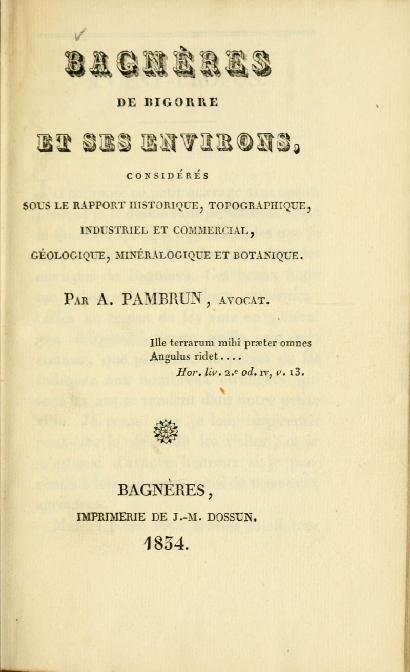 DE IUGORRE CONSIDÉRÉS sous le rapport historique, topogràphiquej industriel et commercial, géologique, minéralogique et botanique. Par A. PAMBRUN, avocat. Ille terra ru m rnilii prêter omnes Angulus ridet.... Jîor. liv. 2.e od. iv, v. i3. àfe BAGNERES, IMPRIMERIE de j.-m. dossxjn, 1834.