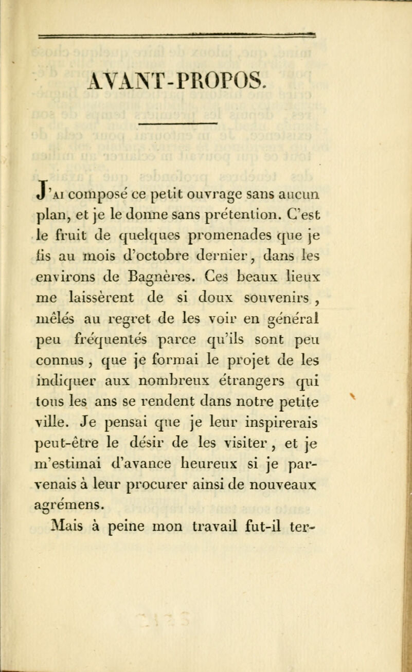 AVANT-PROPOS. J 'ai composé ce petit ouvrage sans aucun plan, et je le donne sans prétention. C'est le fruit de quelques promenades que je fis au mois d'octobre dernier, dans les environs de Bagnères. Ces beaux lieux me laissèrent de si doux souvenirs , mêlés au regret de les voir en général peu fréquentés parce qu'ils sont peu connus , que je formai le projet de les indiquer aux nombreux étrangers qui tous les ans se rendent dans notre petite ville. Je pensai que je leur inspirerais peut-être le désir de les visiter , et je m'estimai d'avance heureux si je par- venais à leur procurer ainsi de nouveaux agrémens. Mais à peine mon travail fut-il ter-