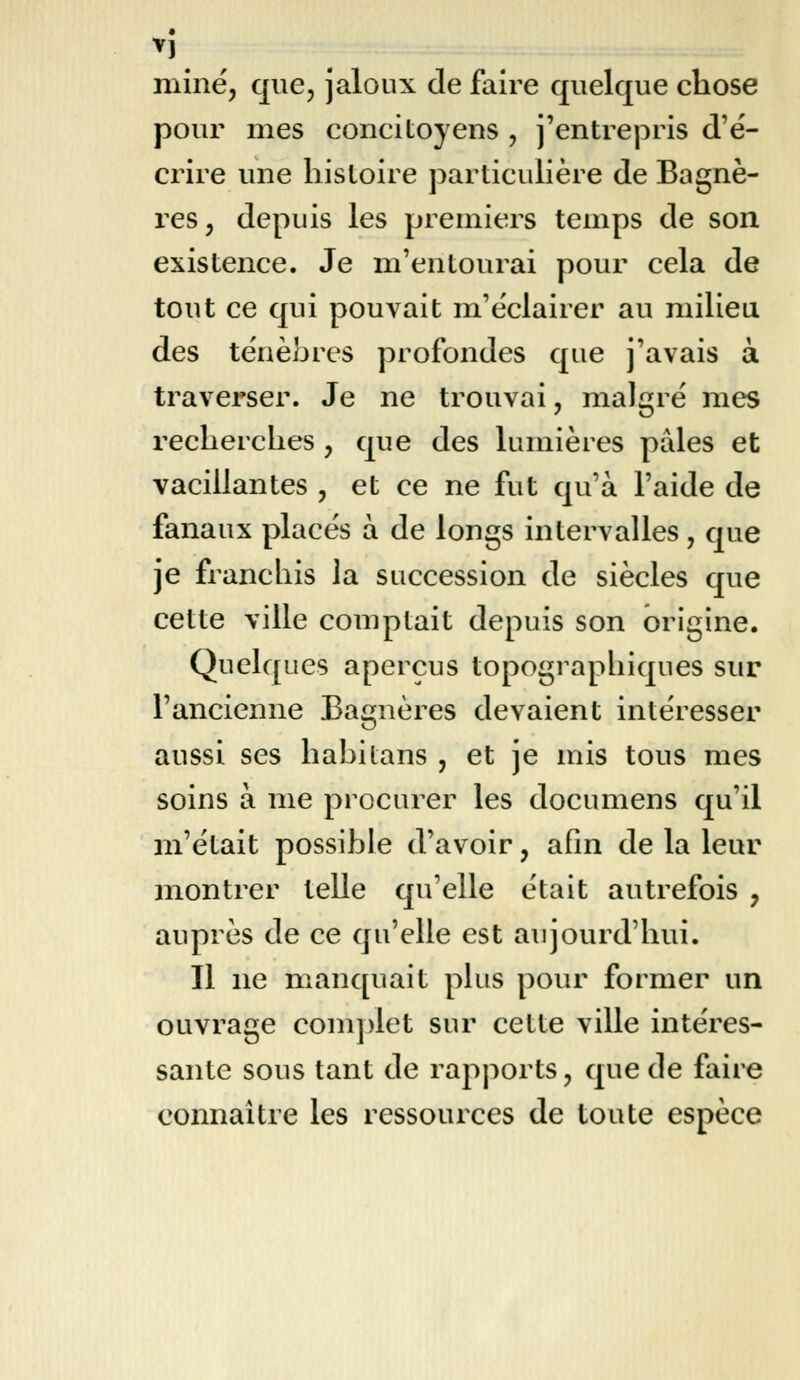 *1 mine, que, jaloux de faire quelque chose pour mes concitoyens , j'entrepris d'é- crire une histoire particulière de Bagnè- res, depuis les premiers temps de son existence. Je m'entourai pour cela de tout ce qui pouvait m'éclairer au milieu des ténèbres profondes que j'avais à traverser. Je ne trouvai, malgré mes recherches , que des lumières pâles et vacillantes , et ce ne fut qu'à l'aide de fanaux placés à de longs intervalles, que je franchis la succession de siècles que cette ville comptait depuis son origine. Quelques aperçus topograpliiques sur l'ancienne Bagnères devaient intéresser aussi ses habilans , et je mis tous mes soins à me procurer les documens qu'il m'était possible d'avoir, afin de la leur montrer telle qu'elle était autrefois ? auprès de ce qu'elle est aujourd'hui. Il ne manquait plus pour former un ouvrage complet sur cette ville intéres- sante sous tant de rapports, que de faire connaître les ressources de toute espèce