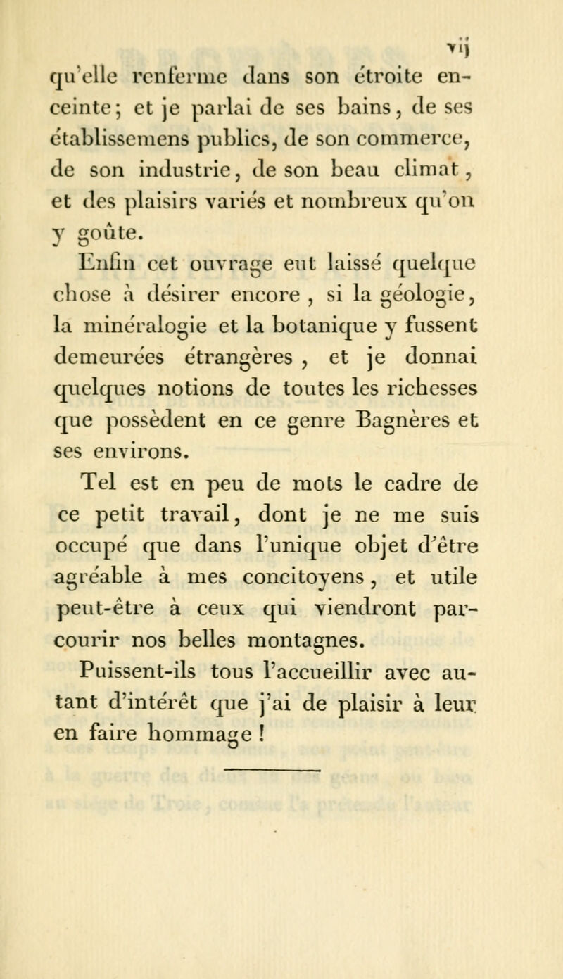 qu'elle renferme dans son étroite en- ceinte; et je parlai de ses bains, de ses établissemens publics, de son commerce, de son industrie, de son beau climat, et des plaisirs variés et nombreux qu'on y goûte. Enfin cet ouvrage eut laissé quelque cbose à désirer encore , si la géologie, la minéralogie et la botanique y fussent demeurées étrangères , et je donnai quelques notions de toutes les richesses que possèdent en ce genre Bagnères et ses environs. Tel est en peu de mots le cadre de ce petit travail, dont je ne me suis occupé que dans l'unique objet dJêtre agréable à mes concitoyens, et utile peut-être à ceux qui viendront par- courir nos belles montagnes. Puissent-ils tous l'accueillir avec au- tant d'intérêt que j'ai de plaisir à leur en faire hommage !