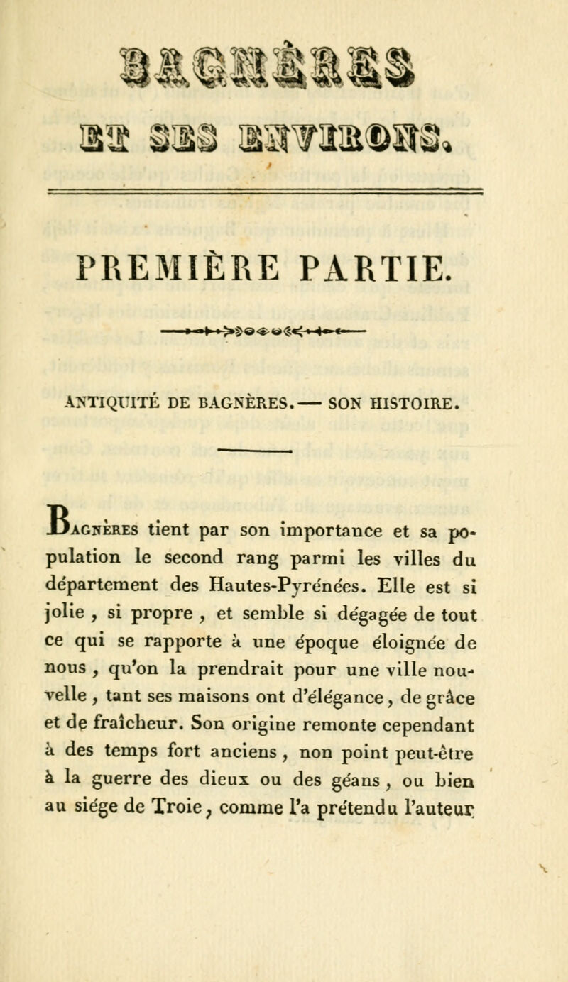 ira sas iOTM§m& PREMIÈRE PARTIE ■ »-»»>£o<^ ** <S< » 4* «• ANTIQUITE DE BAGNÈRES. SON HISTOIRE. JjagiïÈres tient par son importance et sa po- pulation le second rang parmi les villes du département des Hautes-Pyrénées. Elle est si jolie , si propre , et semble si dégagée de tout ce qui se rapporte à une époque éloignée de nous , qu'on la prendrait pour une ville nou- velle , tant ses maisons ont d'élégance, de grâce et de fraîcheur. Son origine remonte cependant à des temps fort anciens , non point peut-être à la guerre des dieux ou des géans , ou bien au siège de Troie, comme Ta prétendu l'auteur