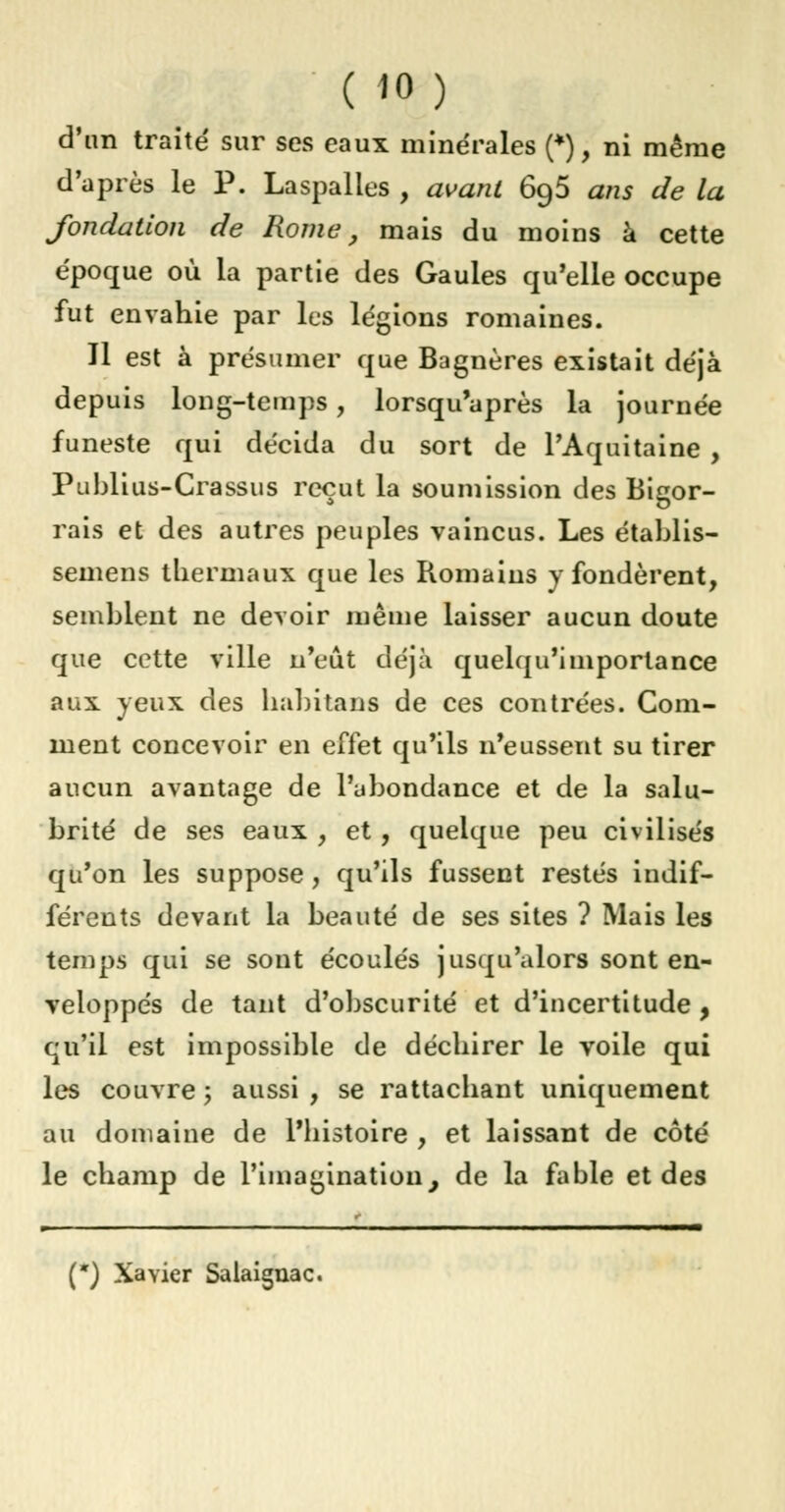 ( »o) d'an traité sur ses eaux minérales (*), ni même d'après le P. Laspalies , avant 6g5 ans de la fondation de Rome, mais du moins à cette époque où la partie des Gaules qu'elle occupe fut envahie par les légions romaines. Il est à présumer que Bagnères existait déjà depuis long-temps, lorsqu'après la journée funeste qui décida du sort de l'Aquitaine , Publius-Crassus reçut la soumission des Bigor- rais et des autres peuples vaincus. Les établis- semens thermaux que les Romains y fondèrent, semblent ne devoir même laisser aucun doute que cette ville n'eût déjà quelqu'importance aux yeux des habitans de ces contrées. Com- ment concevoir en effet qu'ils n'eussent su tirer aucun avantage de l'abondance et de la salu- brité de ses eaux , et, quelque peu civilisés qu'on les suppose, qu'ils fussent restés indif- férents devant la beauté de ses sites ? Mais les temps qui se sont écoulés jusqu'alors sont en- veloppés de tant d'obscurité et d'incertitude , qu'il est impossible de déchirer le voile qui les couvre ; aussi , se rattachant uniquement au domaine de l'histoire , et laissant de côté le champ de l'imagination, de la fable et des (*) Xavier Salaignac.