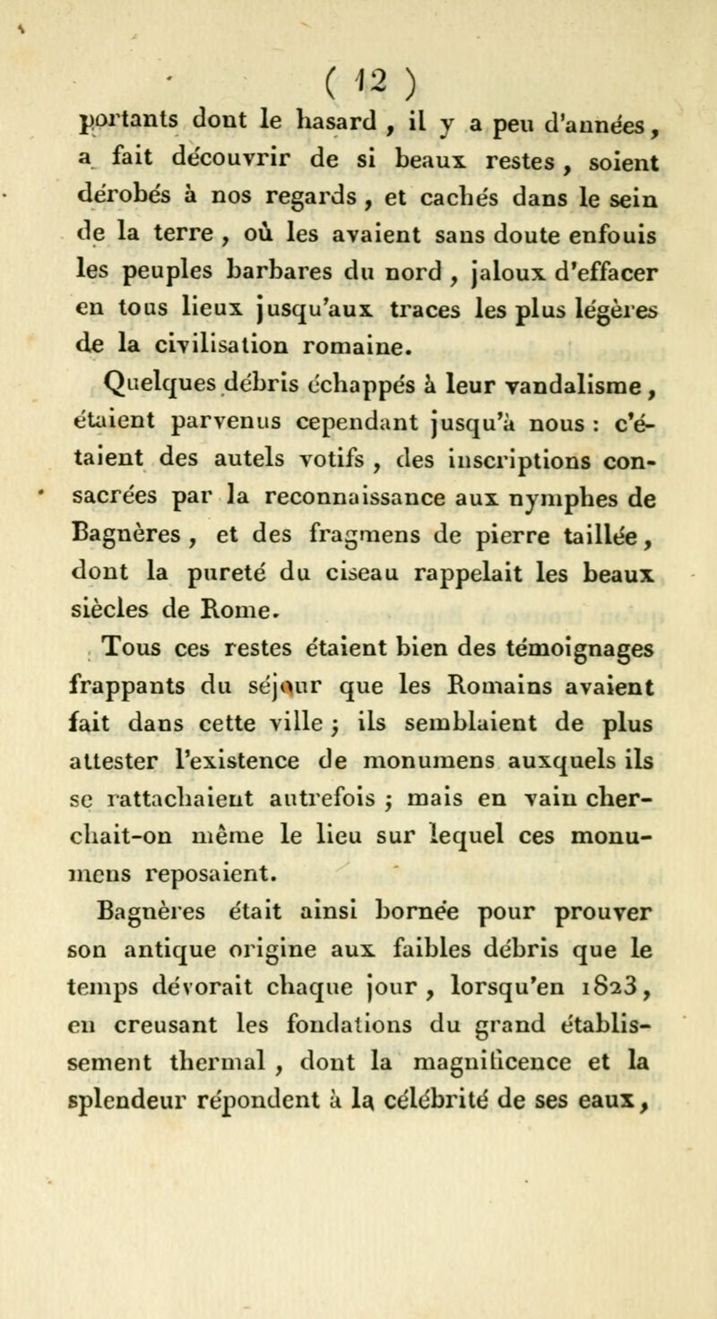 portants dont le hasard , il y a peu d'années, a fait de'couvrir de si beaux restes, soient dérobés à nos regards , et cachés dans le sein de la terre , où les avaient sans doute enfouis les peuples barbares du nord , jaloux d'effacer en tous lieux jusqu'aux traces les plus légères de la civilisation romaine. Quelques débris échappés à leur vandalisme , étaient parvenus cependant jusqu'à nous : c'é- taient des autels votifs , des inscriptions con- sacrées par la reconnaissance aux nymphes de Bagnères , et des fragmens de pierre taillée, dont la pureté du ciseau rappelait les beaux siècles de Rome. Tous ces restes étaient bien des témoignages frappants du séjour que les Romains avaient fait dans cette ville ) ils semblaient de plus attester l'existence de monumens auxquels ils se rattachaient autrefois ; mais en vain cher- chait-on même le lieu sur lequel ces monu- mens reposaient. Bagnères était ainsi bornée pour prouver son antique origine aux faibles débris que le temps dévorait chaque jour, lorsqu'en 1823, eu creusant les fondations du grand établis- sement thermal , dont la magnificence et la splendeur répondent à la célébrité de ses eaux,