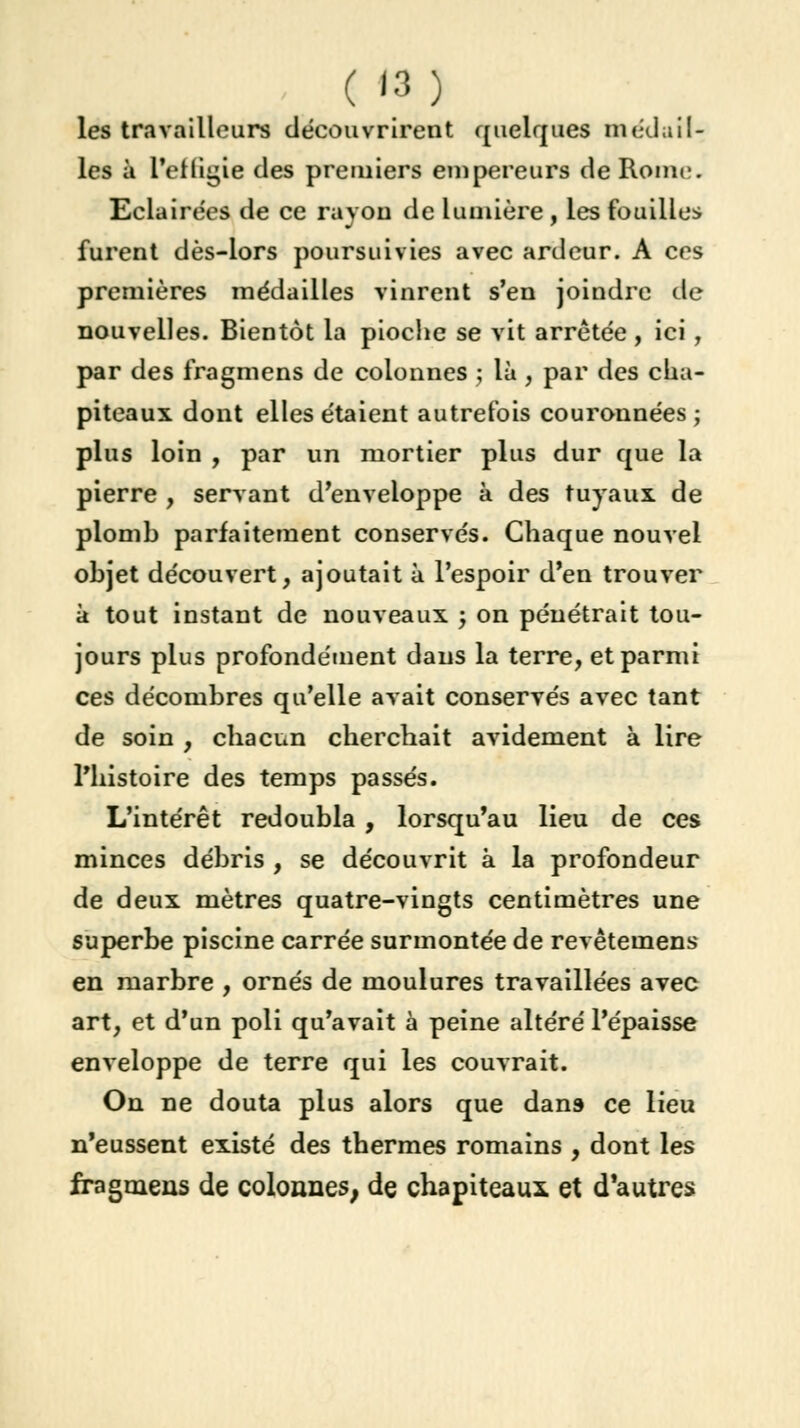 ( '3) les travailleurs découvrirent quelques médail- les à l'etligie des premiers empereurs de Rome. Eclairées de ce rayon de lumière , les fouilles furent dès-lors poursuivies avec ardeur. A ces premières médailles vinrent s'en joindre de nouvelles. Bientôt la pioche se vit arrêtée, ici, par des fragment de colonnes ; là , par des cha- piteaux dont elles étaient autrefois couronnées ; plus loin , par un mortier plus dur que la pierre , servant d'enveloppe à des tuyaux de plomb parfaitement conservés. Chaque nouvel objet découvert, ajoutait à l'espoir d'en trouver à tout instant de nouveaux , on pénétrait tou- jours plus profondément dans la terre, et parmi ces décombres qu'elle avait conservés avec tant de soin , chacun cherchait avidement à lire l'histoire des temps passés. L'intérêt redoubla, lorsqu'au lieu de ces minces débris , se découvrit à la profondeur de deux mètres quatre-vingts centimètres une superbe piscine carrée surmontée de revêtemens en marbre , ornés de moulures travaillées avec art, et d'un poli qu'avait à peine altéré l'épaisse enveloppe de terre qui les couvrait. On ne douta plus alors que dans ce lieu n'eussent existé des thermes romains , dont les fragmens de colonnes, de chapiteaux et d'autres