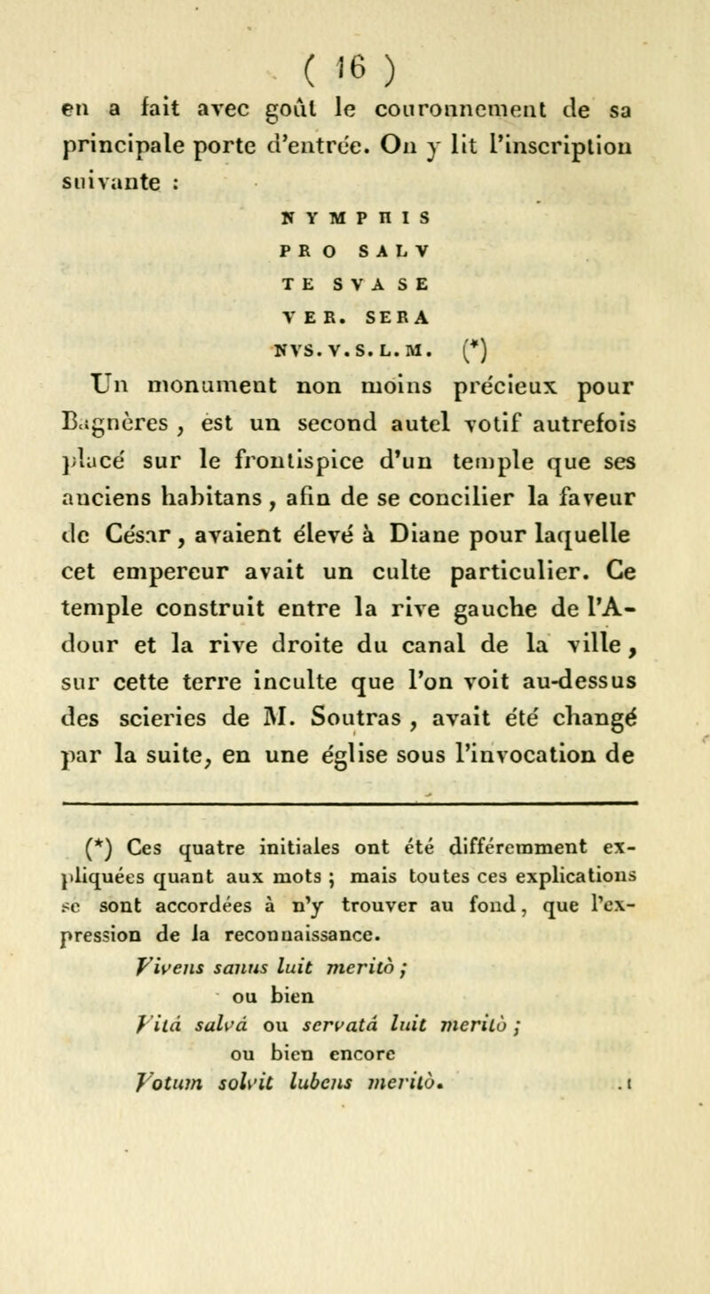 ( «6 ) en a fait avec goût le couronnement de sa principale porte d'entrée. On y lit l'inscription suivante : 5 y M p n i s P R O S A L V TE S V A S E VER. SERA XÎVS.V.S.L.M. (*) Un monument non moins précieux pour B.jgncres , est un second autel votif autrefois placé sur le frontispice d'un temple que ses anciens habitans, afin de se concilier la faveur de Ce's.ir, avaient e'ievé à Diane pour laquelle cet empereur avait un culte particulier. Ce temple construit entre la rive gauche de l'A- dour et la rive droite du canal de la ville, sur cette terre inculte que Ton voit au-dessus des scieries de M. Soutras , avait été changé par la suite, en une église sous l'invocation de (*) Ces quatre initiales ont été différemment ex- pliquées quant aux mots ; mais toutes ces explications .<o sont accordées à n'y trouver au fond, que l'ex- pression de la reconuaissance. Vivais sanus luit merito ; ou bien fila salvâ ou servatâ luit merito ; ou bien encore Votum soU'it lubens merito. . t