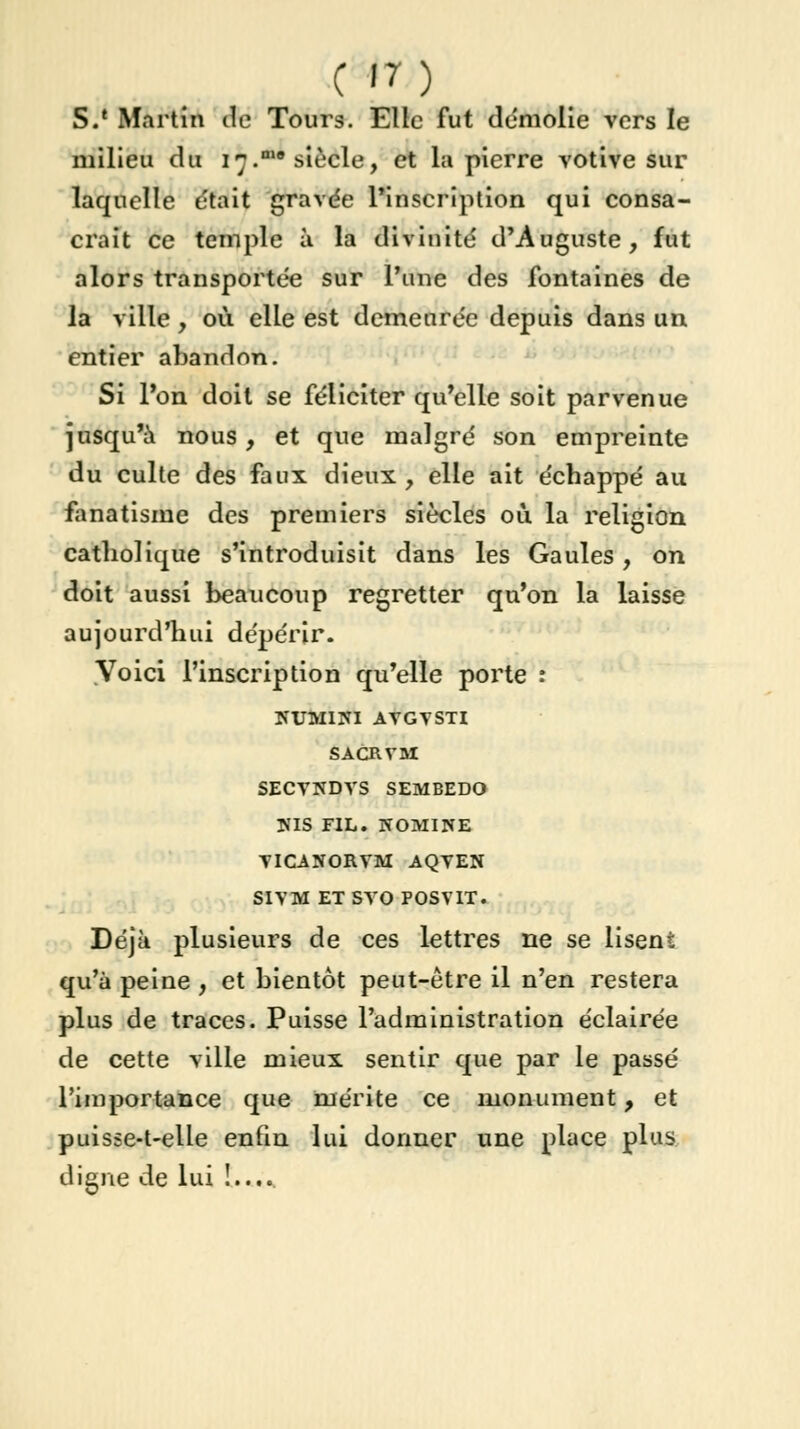 c >n S.' Martin de Tours. Elle fut démolie vers le milieu du 17.n10 siècle, et la pierre votive sur laquelle était gravée l'inscription qui consa- crait ce temple à la divinité d'Auguste, fut alors transportée sur l'une des fontaines de la ville, où elle est demeurée depuis dans un entier abandon. Si l'on doit se féliciter qu'elle soit parvenue jusqu'à nous, et que malgré son empreinte du culte des faux dieux , elle ait échappé au fanatisme des premiers siècles où la religion catholique s'introduisit dans les Gaules, on doit aussi beaucoup regretter qu'on la laisse aujourd'hui dépérir. Voici l'inscription qu'elle porte : NUMIIU AVGVSTI SACRVM SECVNDVS SEMBEDO NIS FIL. NOMINE VICANORVM AQVEN SIVM ET SVO POSVIT. Déjà plusieurs de ces lettres ne se lisent qu'à peine , et bientôt peut-être il n'en restera plus de traces. Puisse l'administration éclairée de cette ville mieux, sentir que par le passé l'importance que mérite ce monument, et puisse-t-elle enfin lui donner une place plus digne de lui !....