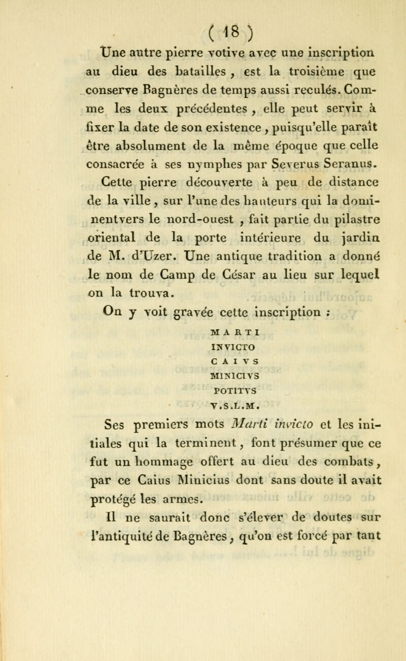 Une autre pierre votive avec une inscription au dieu des batailles , est la troisième que conserve Bagnères de temps aussi reculés. Com- me les deux précédentes , elle peut servir à fixer la date de son existence , puisqu'elle parait être absolument de la même époque que celle consacrée à ses nymphes par Severus Seranus. Cette pierre découverte à peu de distance de la ville , sur l'une des hauteurs qui la domi- nentvers le nord-ouest , fait partie du pilastre oriental de la porte intérieure du jardin de M. d'Uzer. Une antique tradition a donné le nom de Camp de César au lieu sur lequel on la trouva. On y voit gravée cette inscription ; MARTI INVICTO C A I V S MlTttCtVS POTITVS V.S.L.M. Ses premiers mots Marti îhvicio et les ini- tiales qui la terminent, font présumer que ce fut un hommage offert au dieu des combats, par ce Caius Miuicius dont sans doute il avait protégé les armes. 11 ne saurait donc s'élever de doutes sur l'antiquité de Bagnères, qu'on est forcé par tant