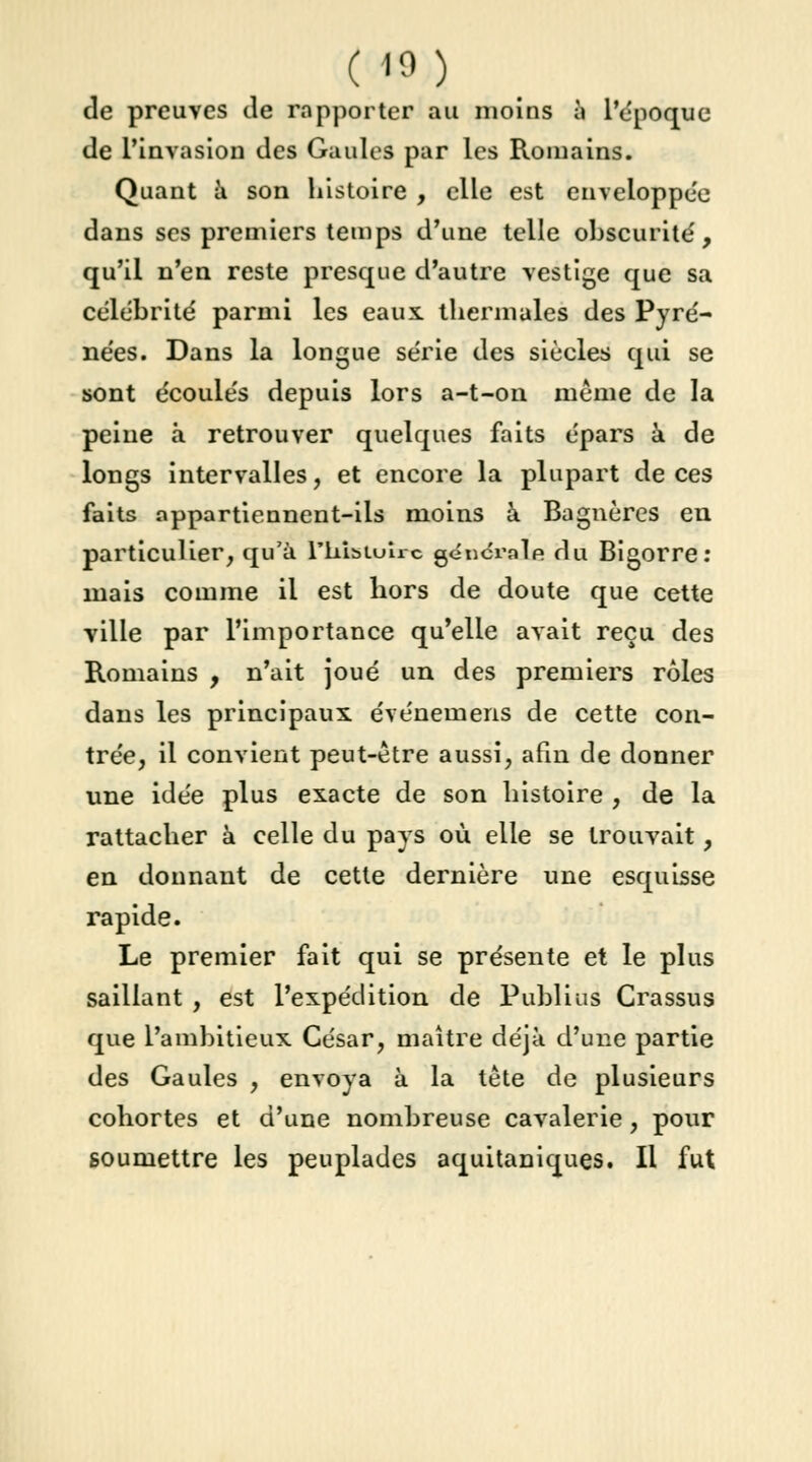 de preuves de rapporter au moins à l'époque de l'invasion des Gaules par les Romains. Quant à son histoire , elle est enveloppée dans ses premiers temps d'une telle obscurité', qu'il n'en reste presque d'autre vestige que sa célébrité parmi les eaux, thermales des Pyré- nées. Dans la longue série des siècles qui se sont écoulés depuis lors a-t-on même de la peine à retrouver quelques faits épars à de longs intervalles, et encore la plupart de ces faits appartiennent-ils moins à Bagnères en particulier, qu'à Fkisiulrc générale du Bigorre: mais comme il est hors de doute que cette ville par l'importance qu'elle avait reçu des Romains , n'ait joué un des premiers rôles dans les principaux événemens de cette con- trée, il convient peut-être aussi, afin de donner une idée plus exacte de son histoire , de la rattacher à celle du pays où elle se trouvait, en donnant de cette dernière une esquisse rapide. Le premier fait qui se présente et le plus saillant , est l'expédition de Publias Crassus que l'ambitieux César, maître déjà d'une partie des Gaules , envoya à la tête de plusieurs cohortes et d'une nombreuse cavalerie, pour soumettre les peuplades aquitaniques. Il fut