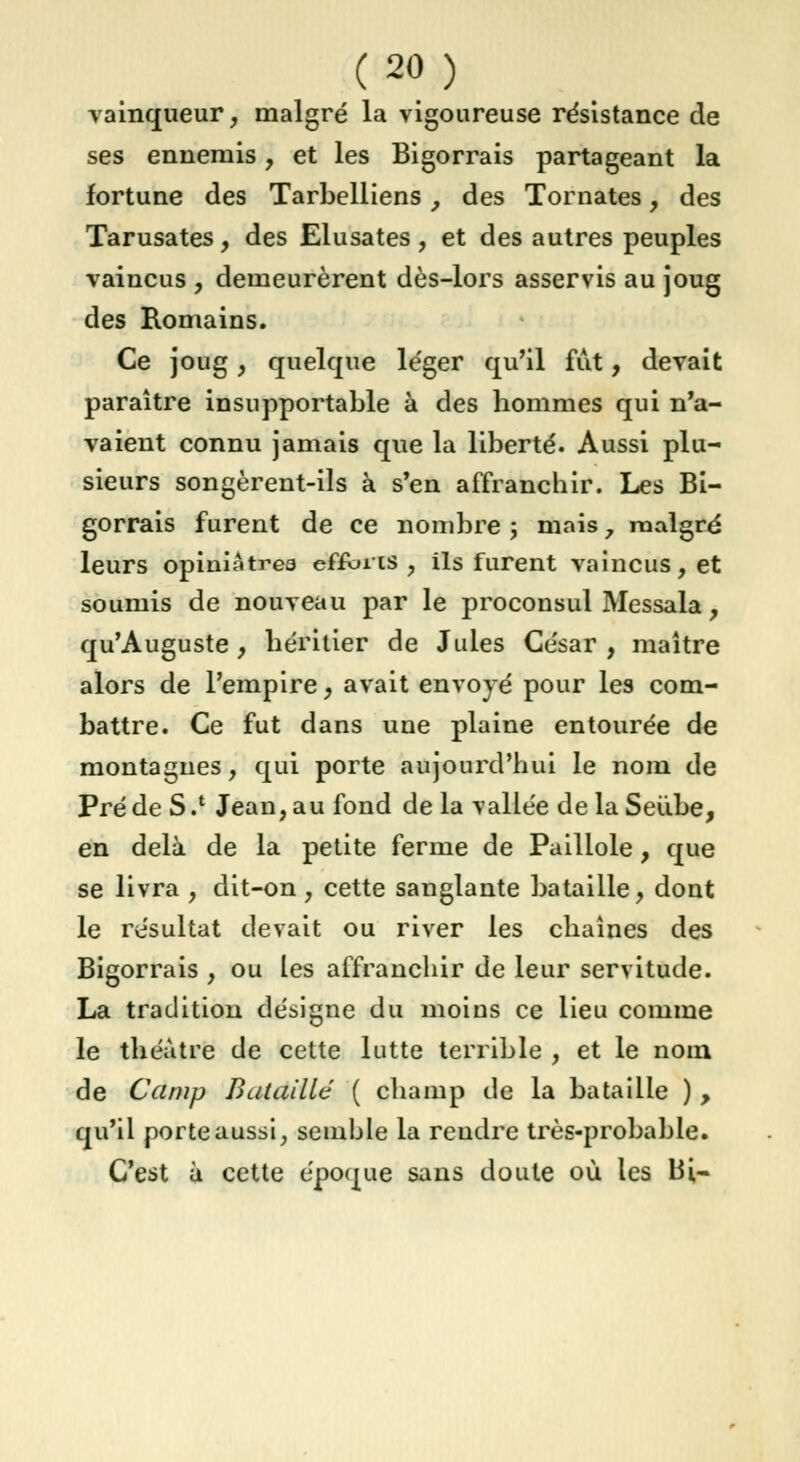 vainqueur, malgré la vigoureuse résistance de ses ennemis, et les Bigorrais partageant la fortune des Tarbelliens, des Tomates, des Tarusates, des Elusates , et des autres peuples vaincus , demeurèrent dès-lors asservis au joug des Romains. Ce joug, quelque léger qu'il fut, devait paraître insupportable à des hommes qui n'a- vaient connu jamais que la liberté. Aussi plu- sieurs songèrent-ils à s'en affranchir. Les Bi- gorrais furent de ce nombre ; mais , malgré leurs opiuiAtrea efforts , ils furent vaincus, et soumis de nouveau par le proconsul Messala, qu'Auguste, héritier de Jules César , maître alors de l'empire, avait envoyé pour les com- battre. Ce fut dans une plaine entourée de montagnes, qui porte aujourd'hui le nom de Pré de S .l Jean, au fond de la vallée de la Seiibe, en delà de la petite ferme de Paillole, que se livra , dit-on , cette sanglante bataille, dont le résultat devait ou river les chaînes des Bigorrais , ou les affranchir de leur servitude. La tradition désigne du moins ce lieu comme le théâtre de cette lutte terrible , et le nom de Camp Bataillé ( champ de la bataille ) , qu'il porte aussi, semble la rendre très-probable. C'est à cette époque sans doute où les Bi-