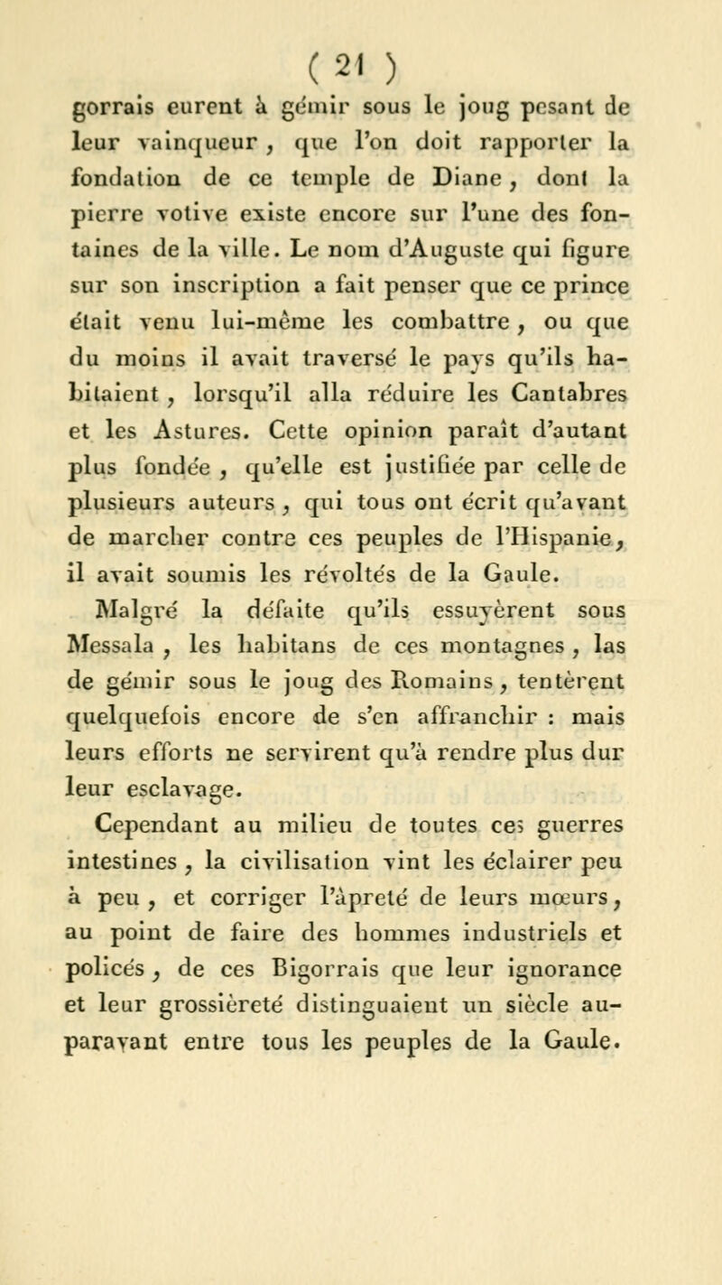 gorrais eurent à gémir sous le joug pesant de leur vainqueur , que l'on doit rapporter la fondation de ce temple de Diane, dont la pierre votive existe encore sur l'une des fon- taines de la ville. Le nom d'Auguste qui figure sur son inscription a fait penser que ce prince était venu lui-même les combattre, ou que du moins il avait traverse' le pavs qu'ils ha- bitaient , lorsqu'il alla réduire les Canlabres et les Astures. Cette opinion paraît d'autant plus fondée , qu'elle est justifiée par celle de plusieurs auteurs, qui tous ont écrit qu'avant de marcher contre ces peuples de l'Hispanie, il avait soumis les révoltés de la Gaule. Malgré la défaite qu'ils essuyèrent sous Messala , les liabitans de ces montagnes , las de gémir sous le joug des Romains, tentèrent quelquefois encore de s'en affranchir : mais leurs efforts ne servirent qu'à rendre plus dur leur esclavage. Cependant au milieu de toutes ces guerres intestines , la civilisation vint les éclairer peu à peu , et corriger l'àprelé de leurs mœurs, au point de faire des hommes industriels et policés } de ces Bigorrais que leur ignorance et leur grossièreté distinguaient un siècle au- paravant entre tous les peuples de la Gaule.