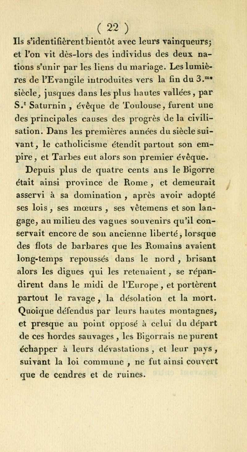 Ils s'identifièrent bientôt avec leurs vainqueurs; et Ton vit dès-lors des individus des deux na- tions s'unir par les liens du mariage. Les lumiè- res de l'Evangile introduites vers la fin du 3.m- siècle, jusques dans les plus hautes vallées , par S.' Saturnin , e'vêque de Toulouse, furent une des principales causes des progrès de la civili- sation. Dans les premières années du siècle sui- vant, le catholicisme étendit partout son em- pire, et Tarbes eut alors son premier évêque. Depuis plus de quatre cents ans le Bigorre était ainsi province de Rome , et demeurait asservi à sa domination , après avoir adopté ses lois, ses mœurs , ses vêtemens et son lan- gage, au milieu des vagues souvenirs qu'il con- servait encore de son ancienne liberté, lorsque des flots de barbares que les Romains avaient long-temps repoussés dans le nord , brisant alors les digues qui les retenaient, se répan- dirent dans le midi de l'Europe, et portèrent partout le ravage, la désolation et la mort. Quoique défendus par leurs hautes montagnes, et presque au point opposé à celui du départ de ces hordes sauvages , les Bigorrais ne purent échapper à leurs dévastations , et leur pays, suivant la loi commune , ne fut ainsi couvert que de cendres et de ruines.