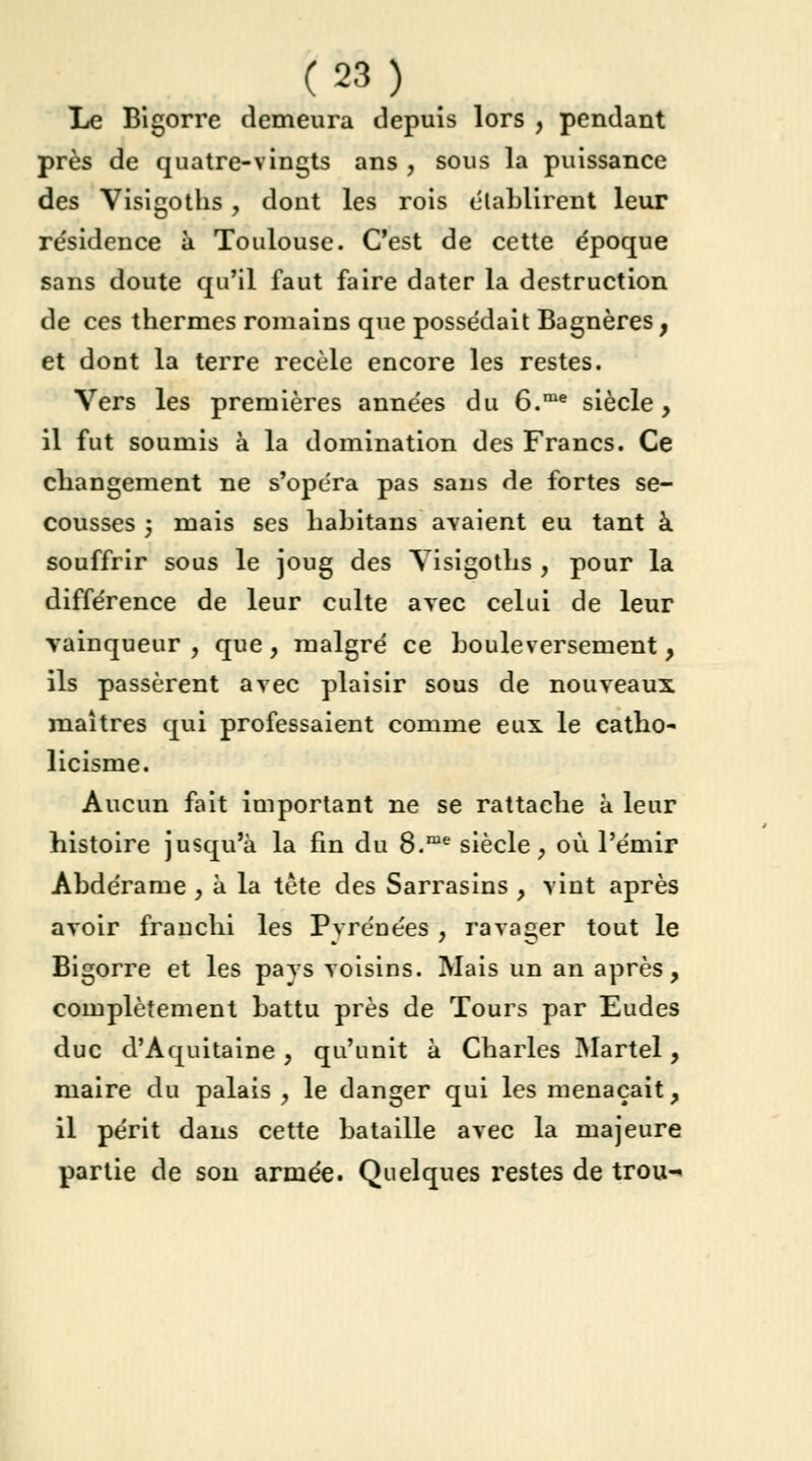 Le Bigorre demeura depuis lors , pendant près de quatre-vingts ans , sous la puissance des Visigoths, dont les rois établirent leur résidence à Toulouse. C'est de cette époque sans doute qu'il faut faire dater la destruction de ces thermes romains que possédait Bagnères, et dont la terre recèle encore les restes. Vers les premières années du 6.me siècle, il fut soumis à la domination des Francs. Ce changement ne s'opéra pas sans de fortes se- cousses ; mais ses habitans avaient eu tant à souffrir sous le joug des Yisigoths , pour la différence de leur culte avec celui de leur vainqueur, que, malgré ce bouleversement, ils passèrent avec plaisir sous de nouveaux maîtres qui professaient comme eux le catho- licisme. Aucun fait important ne se rattache à leur histoire jusqu'à la fin du 8.me siècle, où l'émir Abdérame , à la tête des Sarrasins , vint après avoir franchi les Pyrénées , ravager tout le Bigorre et les pays voisins. Mais un an après, complètement battu près de Tours par Eudes duc d'Aquitaine, qu'unit à Charles Martel, maire du palais , le danger qui les menaçait, il périt dans cette bataille avec la majeure partie de son armée. Quelques restes de trou-