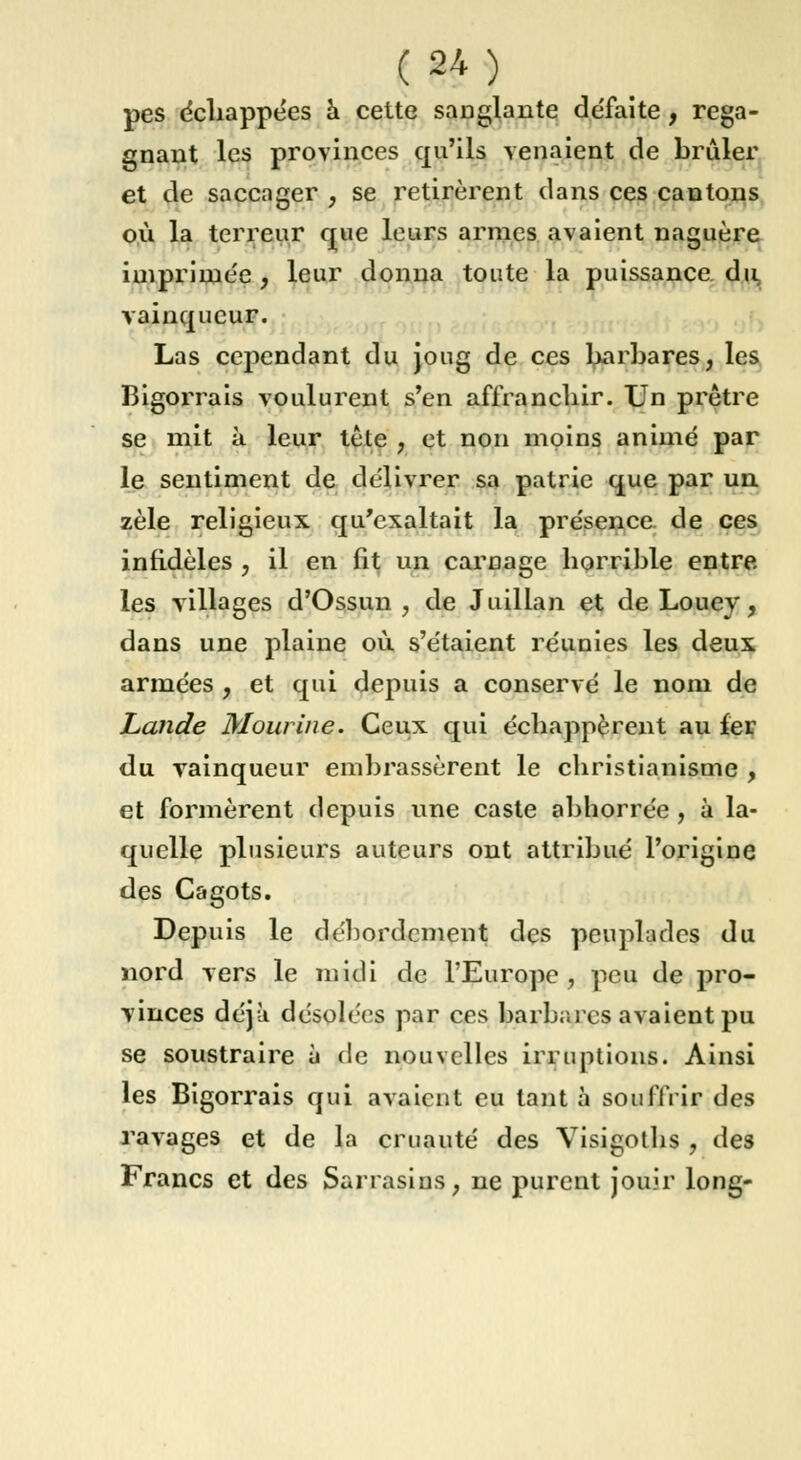 pes échappées à cette sanglante défaîte, rega- gnant les provinces qu'ils venaient de brûler et de saccager , se retirèrent dans ces cantons où la terreur que leurs armes avaient naguère imprimée, leur donna toute la puissance du vainqueur. Las cependant du joug de ces barbares, les Bigorrais voulurent s'en affranchir. Un prêtre se mit à leur tête , et non moins animé par le sentiment de délivrer sa patrie que par un zèle religieux qu'exaltait la présence de ces infidèles , il en fit un carnage horrible entre les villages d'Ossun , de Juillan et de Louey, dans une plaine où s'étaient réunies les deux armées , et qui depuis a conservé le nom de Lande Mourine. Ceux qui échappèrent au fer du vainqueur embrassèrent le christianisme , et formèrent depuis une caste abhorrée , à la- quelle plusieurs auteurs ont attribué l'origine des C&gots. Depuis le débordement des peuplades du nord vers le midi de l'Europe, peu de pro- vinces déjà désolées par ces barbares avaient pu se soustraire à de nouvelles irruptions. Ainsi les Bigorrais qui avaient eu tant à souffrir des ravages et de la cruauté des Visigoths , des Francs et des Sarrasins, ne purent jouir long-