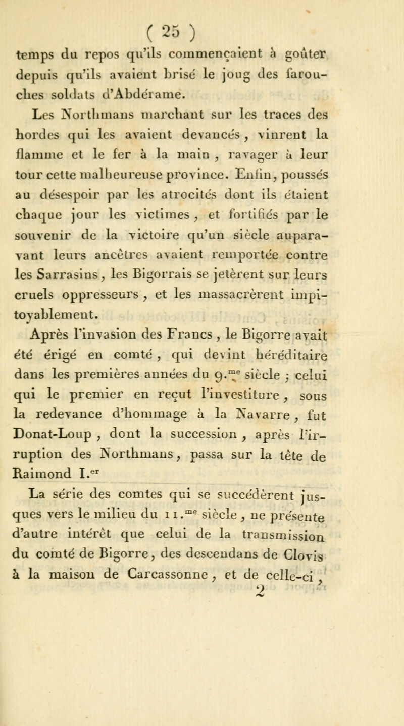 ( 2S ) temps du repos qu'ils commençaient à goûter depuis qu'ils avaient brise le joug des farou- ches soldats d'Abdel ame. Les Norfthmans marchant sur les traces des hordes qui les avaient devancés, vinrent la flamme et le fer à la main , ravager à leur tour cette malheureuse province. Enlin, poussés au désespoir par les atrocités dont ils étaient chaque jour les victimes , et fortifiés par le souvenir de la victoire qu'un siècle aupara- vant leurs ancêtres avaient remportée contre les Sarrasins, les Bigorrais se jetèrent sur leurs cruels oppresseurs , et les massacrèrent impi- toyablement. Après l'invasion des Francs , le Bigorre avait été érigé en comté , qui devint héréditaire dans les premières années du Cj.™e siècle ; celui qui le premier en reçut l'investiture ? sous la redevance d'hommage à la Navarre, fut Donat-Loup , dont la succession , après l'ir- ruption des rsorthmans ? passa sur la tète de Raimond I.er La série des comtes qui se succédèrent jus- ques vers le milieu du i i.me siècle , ne présente d'autre intérêt que celui de la transmission du comté de Bigorre, des descendans de Clovis à la maison de Carcassonne , et de celle-ci 9