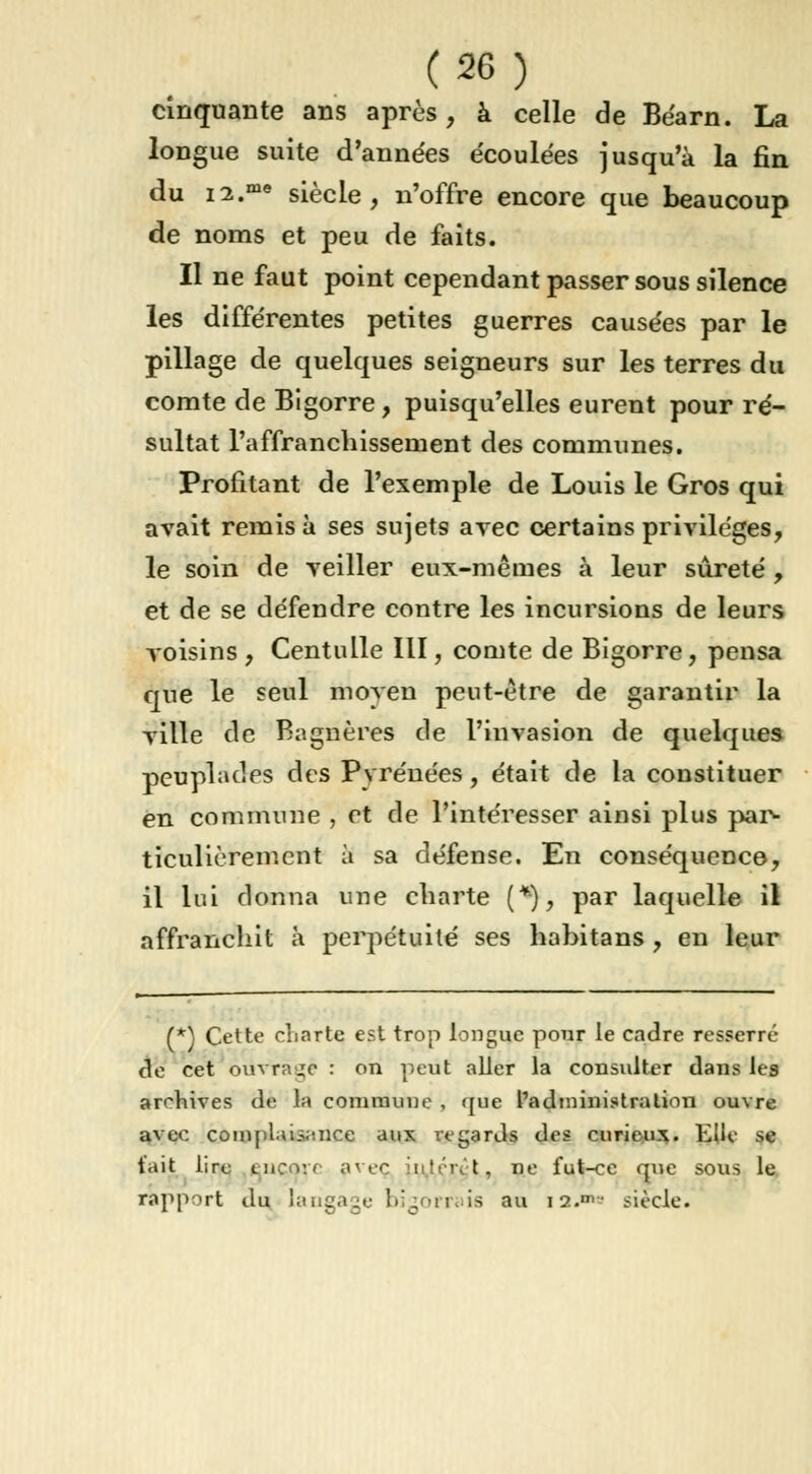 cinquante ans après, à celle de Béarn. La longue suite d'années écoulées jusqu'à la fin du i2.me siècle, n'offre encore que beaucoup de noms et peu de faits. Il ne faut point cependant passer sous silence les différentes petites guerres causées par le pillage de quelques seigneurs sur les terres du comte de Bigorre , puisqu'elles eurent pour ré- sultat l'affranchissement des communes. Profitant de l'exemple de Louis le Gros qui avait remisa ses sujets arec certains privilèges, le soin de veiller eux-mêmes à leur sûreté , et de se défendre contre les incursions de leurs voisins , Centulle III, comte de Bigorre, pensa que le seul moyen peut-être de garantir la yille de Bagnères de l'invasion de quelques peuplades des Pvréuées, était de la constituer en commune , et de l'intéresser ainsi plus par- ticulièrement à sa défense. En conséquence, il lui donna une charte (*), par laquelle il affranchit à perpétuité ses habitans , en leur (*) Cette charte est trop longue pour le cadre resserré de cet ouvrage : on peut aller la consulter dans les archives de la commune , que l'administration ouvre avec complaisance aux regards des curieux. Elle se t'ait lire encore avec i''i\'t, ne fut-ce que sous le. rapport du langage bigorrais au la. siècle.