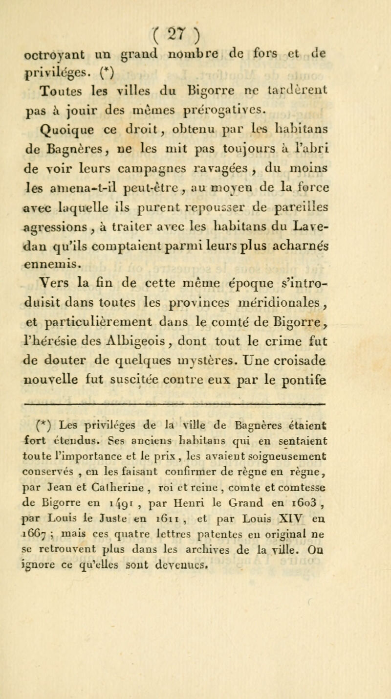 octroyant un grand nombre de fors et de privilèges. (*) Toutes les villes du Bigorre ne lardèrent pas a jouir des mêmes prérogatives. Quoique ce droit, obtenu par les habitans de Bagnères, ne les mit pas toujours à l'abri de voir leurs campagnes ravagées , du moins les amena-t-il peut-être, au moyen de la force avec laquelle ils purent repousser de pareilles agressions, à traiter avec les habitans du Lave- dan qu'ils comptaient parmi leurs plus acharnés ennemis. Vers la fin de cette même époque s'intro- duisit dans toutes les provinces méridionales, et particulièrement dans le comté de Bigorre, l'hérésie des Albigeois, dont tout le crime fut de douter de quelques mystères. Une croisade nouvelle fut suscitée contre eux par le pontife (*) Les privilèges de la ville de Bagnères étaient fort étendus. Ses anciens habitans qui en sentaient toute l'importance et le prix, les avaient soigneusement conservés , en les faisant confirmer de règne en règne, par Jean et Catherine , roi et reine , comte et comtesse de Bigorre en 1491 , par Henri le Grand en i6o3 , par Louis le Juste en 1611, et par Louis XIV en 1667 ; mais ces quatre lettres patentes eu original ne se retrouvent plus dans les archives de la ville. Ou ignore ce qu'elles sont devenues.