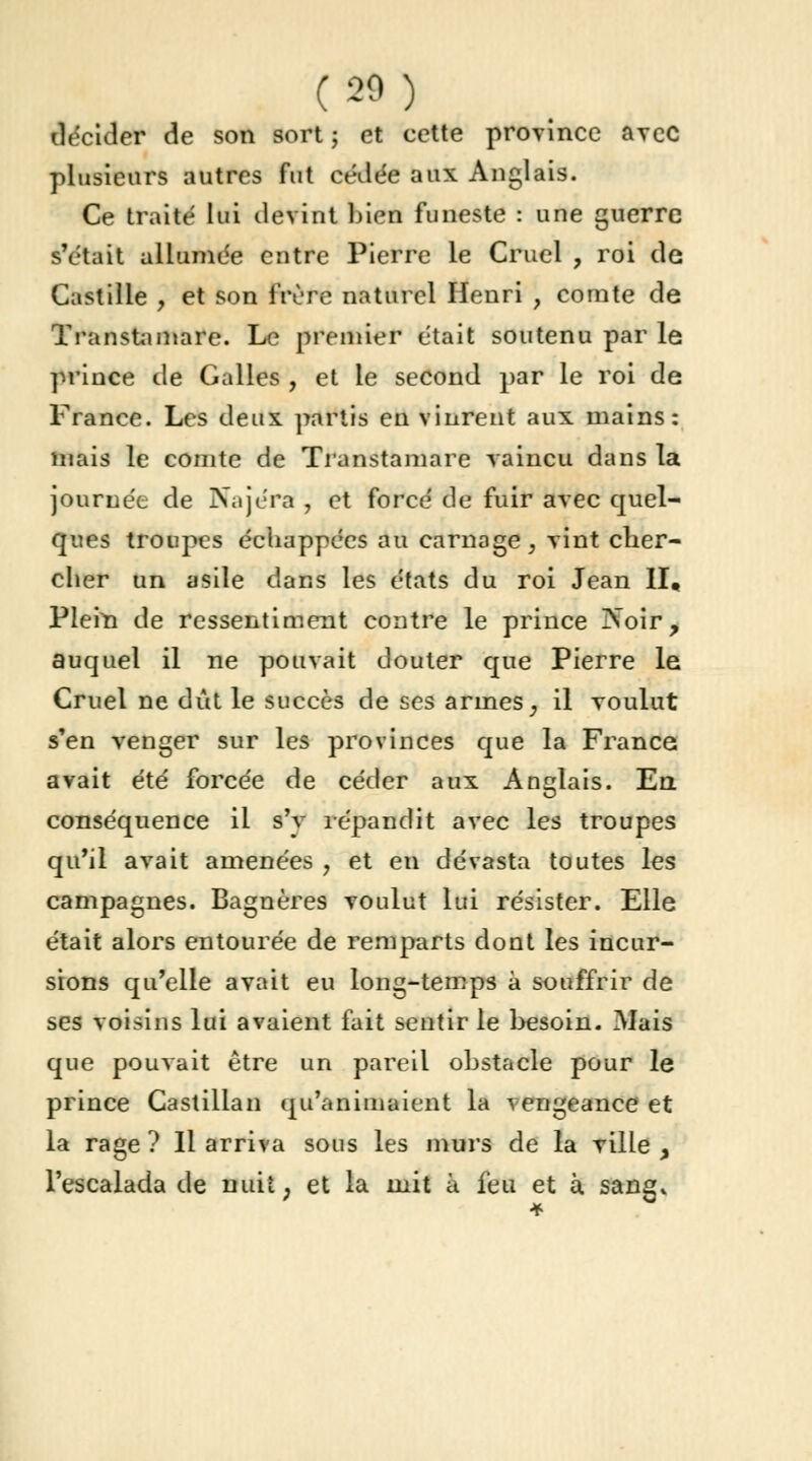 (20) décider de son sort ; et cette province avec plusieurs autres fut cédée aux Anglais. Ce traité lui devint bien funeste : une guerre s'était allumée entre Pierre le Cruel , roi de Castille , et son frère naturel Henri , comte de Transtamare. Le premier était soutenu par le prince de Galles , et le second par le roi de France. Les deux partis en vinrent aux mains: mais le comte de Transtamare vaincu dans la journée de Najéra , et forcé de fuir avec quel- ques troupes échappées au carnage, vint cher- cher un asile dans les états du roi Jean II» Plem de ressentiment contre le prince INoir, auquel il ne pouvait douter que Pierre le Cruel ne dût le succès de ses armes, il voulut s'en venger sur les provinces que la France avait été forcée de céder aux Anglais. En conséquence il s'v répandit avec les troupes qu'il avait amenées , et en dévasta toutes les campagnes. Bagnères voulut lui résister. Elle était alors entourée de remparts dont les incur- sions qu'elle avait eu long-temps à souffrir de ses voisins lui avaient fait sentir le besoin. Mais que pouvait être un pareil obstacle pour le prince Castillan qu'animaient la vengeance et la rage ? Il arriva sous les murs de la ville y l'escalada de nuit, et la mit à feu et à sang*