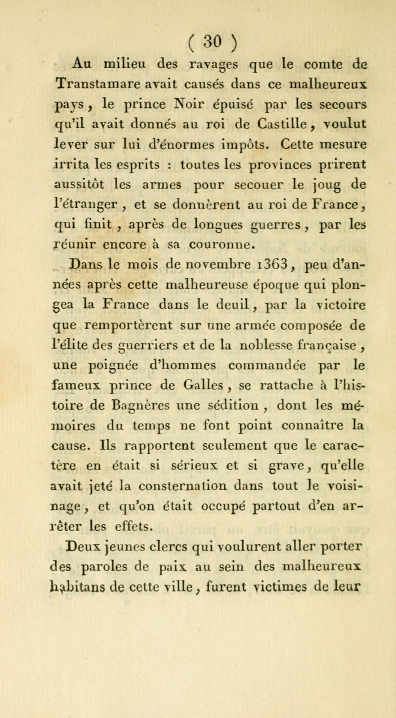 Au milieu des ravages que le comte de Transtain are avait cause's dans ce malheureux pays , le prince Noir épuisé par les secours qu'il avait donnés au roi de Castille , voulut lever sur lui d'énormes impôts. Cette mesure irrita les esprits : toutes les provinces prirent aussitôt les armes pour secouer le joug de l'étranger , et se donnèrent au roi de France, qui finit , après de longues guerres , par les réunir encore à sa couronne. Dans le mois de novembre i363, peu d'an- nées après cette malheureuse époque qui plon- gea la France dans le deuil, par la victoire que remportèrent sur une armée composée de l'élite des guerriers et de la noblesse française , une poignée d'hommes commandée par le fameux prince de Galles , se rattache à l'his- toire de Bagnères une sédition , dont les mé- moires du temps ne font point connaître la cause. Ils rapportent seulement que le carac- tère en était si sérieux et si grave, qu'elle avait jeté la consternation dans tout le voisi- nage , et qu'on était occupé partout d'en ar- rêter les effets. Deux jeunes clercs qui voulurent aller porter des paroles de paix au sein des malheureux habitans de cette ville, furent victimes de leur