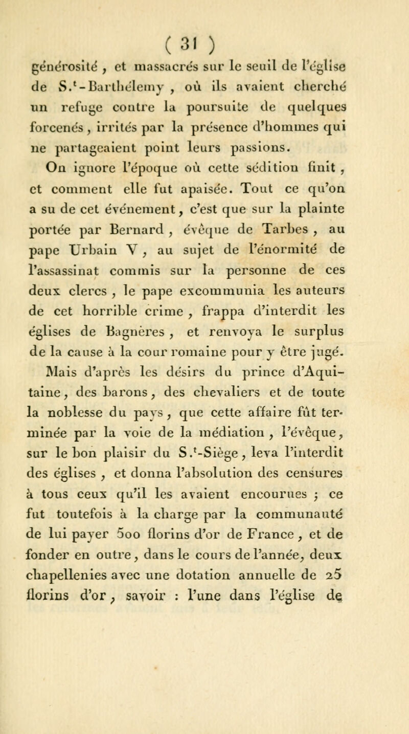 générosité , et massacrés sur le seuil de l'église de S.'-Barthélémy , où ils avaient cherché un refuge contre la poursuite de quelques forcenés, irrités par la présence d'hommes qui ne partageaient point leurs passions. On ignore l'époque où cette sédition finit , et comment elle fut apaisée. Tout ce qu'on a su de cet événement, c'est que sur la plainte portée par Bernard , éveque de Tarbes , au pape Urbain V , au sujet de l'énormité de l'assassinat commis sur la personne de ces deux clercs , le pape excommunia les auteurs de cet horrible crime , frappa d'interdit les églises de Bagnères , et renvoya le surplus de la cause à la cour romaine pour y être jugé. Mais d'après les désirs du prince d'Aqui- taine , des barons, des chevaliers et de toute la noblesse du pavs , que cette affaire fût ter- minée par la voie de la médiation, l'éveque, sur le bon plaisir du S.'-Siège, leva l'interdit des églises , et donna l'absolution des censures à tous ceux qu'il les avaient encourues ; ce fut toutefois à la charge par la communauté de lui payer 5oo florins d'or de France , et de fonder en outre, dans le cours de l'année, deux chapellenies avec une dotation annuelle de 25 florins d'or ; savoir : l'une dans l'église dç