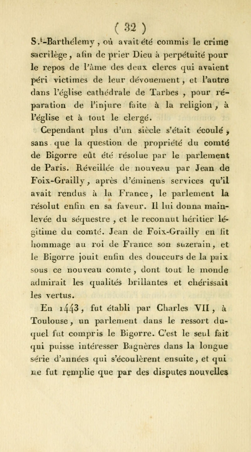 S.l-Barthélemy , où avait été commis le crime sacrilège, afin de prier Dieu à perpétuité pour le repos de Pâme des deux clercs qui avaient péri victimes de leur dévouement, et l'autre dans l'église cathédrale de Turbes , pour ré- paration de l'injure faite à la religion , à l'église et à tout le clergé. Cependant plus d'un siècle s'était écoulé > sans que la question de propriété du comté de Bigorre eût été résolue par le parlement de Paris. Réveillée de nouveau par Jean de Foix-Grailly , après d'éminens services qu'il avait rendus à la France, le parlement la résolut enfin en sa faveur. Il lui douna main- levée du séquestre , et le reconnut héritier lé- gitime du comté. Jean de Foix-Grailly en lit hommage au roi de France son suzerain, et le Bigorre jouit enfin des douceurs de la paix sous ce nouveau comte , dont tout le monde admirait les qualités brillantes et chérissait les vertus. En i443, fut établi par Charles VII, â Toulouse, un parlement dans le ressort du- quel fut compris le Bigorre. C'est le seul fait qui puisse intéresser Bagnères dans la longue s<MÏe d'années qui s'écoulèrent ensuite, et qui lie fut remplie que par des disputes nouvelles