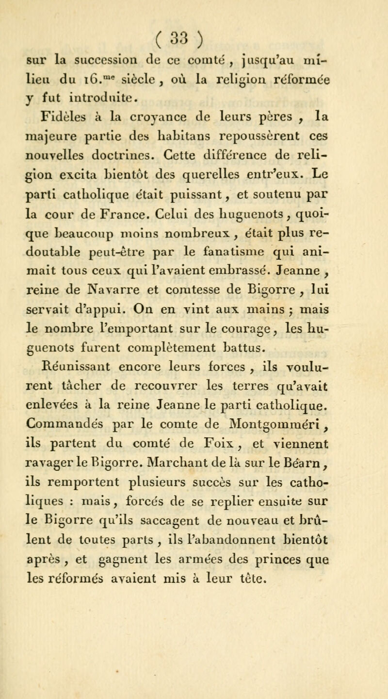 sur la succession de ce comté , jusqu'au mi- lieu du iG.me siècle , où la religion réformée y fut introduite. Fidèles a la croyance de leurs pères , la majeure partie des habitans repoussèrent ces nouvelles doctrines. Cette différence de reli- gion excita bientôt des querelles entr'eux. Le parti catholique était puissant, et soutenu par la cour de France. Celui des huguenots, quoi- que beaucoup moins nombreux , était plus re- doutable peut-être par le fanatisme qui ani- mait tous ceux qui l'avaient embrassé. Jeanne , reine de Navarre et comtesse de Bigorre, lui servait d'appui. On en vint aux mains ; mais le nombre l'emportant sur le courage, les hu- guenots furent complètement battus. Réunissant encore leurs forces , ils voulu- rent tâcher de recouvrer les terres qu'avait enlevées à la reine Jeanne le parti catholique. Commandés par le comte de Montgomméri, ils partent du comté de Foix, et viennent ravager le Bigorre. Marchant de là sur le Béarn, ils remportent plusieurs succès sur les catho- liques : mais, forcés de se replier ensuite sur le Bigorre qu'ils saccagent de nouveau et brû- lent de toutes parts , ils l'abandonnent bientôt après , et gagnent les armées des princes que les réformés avaient mis à leur tète.