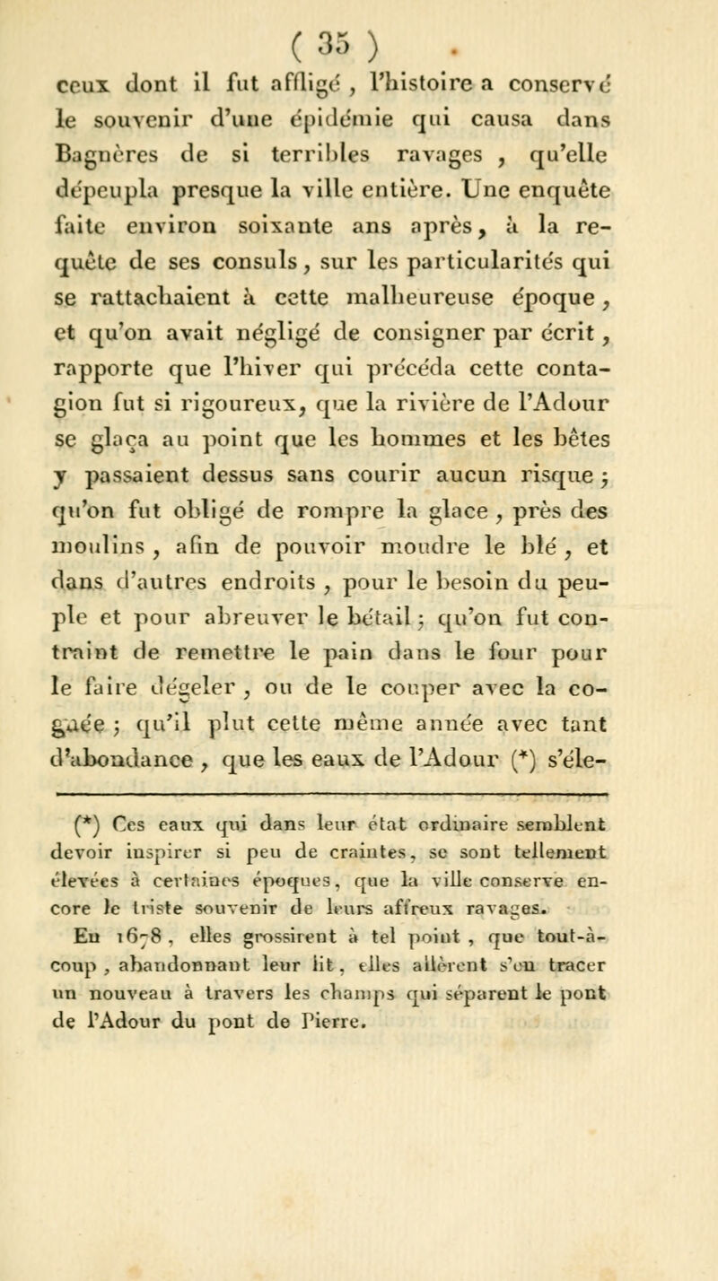 ceux dont il fut affligé, l'histoire a conservé le souvenir d'une épidémie qui causa dans Bagnères de si terribles ravages , qu'elle dépeupla presque la ville entière. Une enquête faite environ soixante ans après, à la re- quête de ses consuls, sur les particularités qui se rattachaient à cette malheureuse époque, et qu'on avait négligé de consigner par écrit, rapporte que l'hiver qui précéda cette conta- gion fut si rigoureux, que la rivière de l'Adour se glaça au point que les hommes et les bêtes y passaient dessus sans courir aucun risque ; qu'on fut ohligé de rompre la glace , près des moulins , afin de pouvoir moudre le blé , et dans d'autres endroits , pour le besoin du peu- ple et pour ahreuver le bétail ; qu'on fut con- traint de remettre le pain dans le four pour le fuire dégeler , ou de le couper avec la co- £uée ; qu'il plut cette même année avec tant d'abondance , que les eaux de l'Adour (*) s'éle- (*) Ces eaux qui dans leur état ordinaire semblent devoir inspirer si peu de craintes, se sont tellement ('levées à certaines époques, que la ville conserve en- core le triste souvenir de leurs affreux ravages. En 1678, elles grossirent à tel poittt, que tout-à- coup , abandonnant leur lit, tlles allèrent s'en tracer un nouveau à travers les champs qui séparent le pont de l'Adour du pont de Pierre.