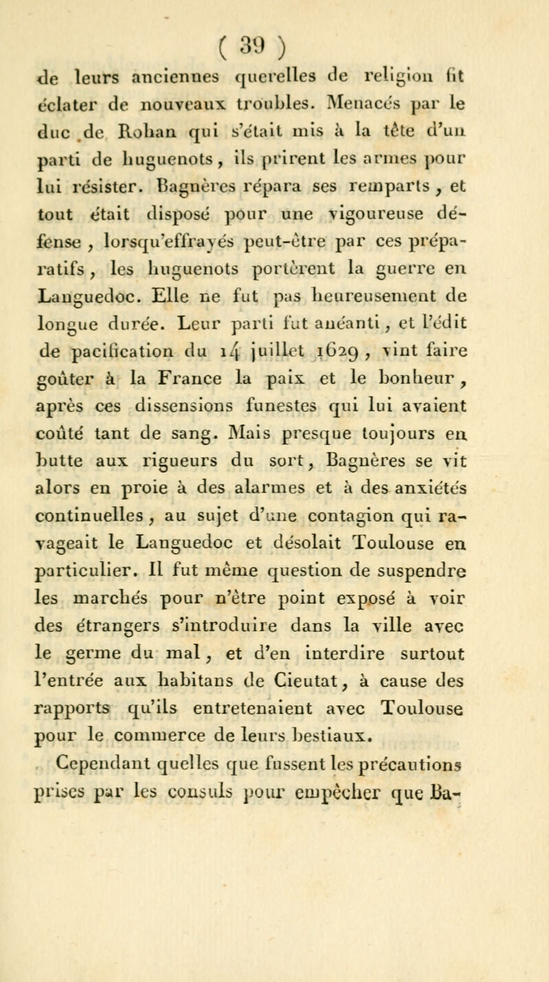 ( 89 ; de leurs anciennes querelles de religion lit éclater de nouveaux troubles. Menaces par le duc .de Rohan qui s'était mis à la tête d'un parti de huguenots, ils prirent les armes pour lui résister. Bagnères re'para ses remparts , et tout était disposé pour une vigoureuse dé- fense , lorsqu'eiïravés peut-être par ces prépa- ratifs , les huguenots portèrent la guerre en Languedoc. Elle ne fut pas heureusement de longue durée. Leur parti fut anéanti, et l'édit de pacitication du 14 juillet 1629 , vint faire goûter à la France la paix et le bonheur, après ces dissensions funestes qui lui avaient coûté tant de sang. Mais presque toujours en butte aux rigueurs du sort, Bagnères se vit alors en proie à des alarmes et à des anxiétés continuelles , au sujet d'une contagion qui ra- vageait le Languedoc et désolait Toulouse en particulier. Il fut même question de suspendre les marchés pour n'être point exposé à voir des étrangers s'introduire dans la ville avec le germe du mal, et d'en interdire surtout l'entrée aux habitans de Cieutat, à cause des rapports qu'ils entretenaient avec Toulouse pour le commerce de leurs bestiaux. Cependant quelles que fussent les précautions prises par les consuls pour empêcher que Ba-