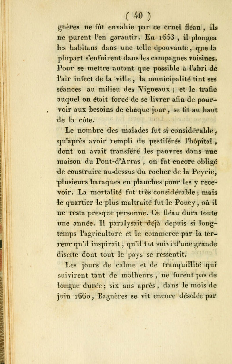 gnères ne fût envahie par ce cruel fléau , ils ne purent l'en garantir. En i653 , il plongea les habitans dans une telle épouvante , que la plupart s'enfuirent dans les campagnes voisines. Pour se mettre autant que possible à l'abri de l'air infect de la ville , la municipalité tint ses séances au milieu des Vigneaux -, et le trafic auquel on était forcé de se livrer afin de pour- voir aux besoins de chaque jour, se fit au haut de la côte. Le nombre des malades fut si considérable, qu'après avoir rempli de pestiférés l'hôpital , dont on avait transféré les pauvres dans une maison du Pout-d'Arras , on fut encore obligé de construire au-dessus du rocher de la Peyrie, -plusieurs baraques en planches pour les y rece- voir. La mortalité fut très considérable ; mais le quartier le plus maltraité fut le Pouey, où il ne resta presque personne. Ce lléau dura toute une année. Il parjlysait de'jà depuis si long- temps l'agriculture et le commerce par la ter- reur qu'il inspirait, qu'il fut suivi d'une grande disette dont tout le pays se ressentit. Les jours de calme et de tranquillité qui suivirent tant de malheurs , ne furent pas de longue duree ; six ans après, dans le mois de juin ititio, Bagnères se vit encore désolée par