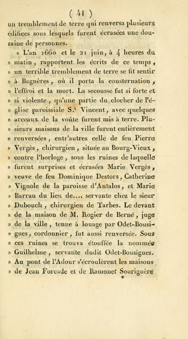 un tremblement de terre qui renversa plusieurs édifices sous lesquels lurent écrasées une dou- zaine de personnes. « L'an 1660 et le 21 juin, à 4 heures du » matin , rapportent les écrits de ce temps , » un terrible tremblement de terre se lit sentir » à Bagnères, où il porta la consternation / » l'effroi et la mort. La secousse fut si forte et 0 si violente , qu'une partie du clocher de l'é- » glise paroissiale S.1 Vincent, avec quelques n arceaux, de la voûte furent mis à terre. Plu- » sieurs maisons de la ville furent entièrement » renversées y entr'autres celle de feu Pierre; » Vergés , chirurgien , située au Bourg-Vieux , » contre l'horloge , sous les ruines de laquelle » furent surprises et écrasées Marie Verges t » veuve de feu Dominique Destors, Catherine » Vignole de la paroisse d'Antalos, et Marie » Barrau du lieu de.... servante chez le sieur » Dubouch , chirurgien de Tarbes. Le devant » de la maison de M. Rogier de Berné , juge » de la ville , tenue à louage par Odet-Bousi- r> gues, cordonnier, fut aussi renversée. Sous » ces ruines se trouva étouffée la nommée? » Guilhelme , servante dudit Odet-Bousigues. t> Au pont de l'Adour s'écroulèrent les maisons 0 de Jean Forcade et de Ramonet Souriguère