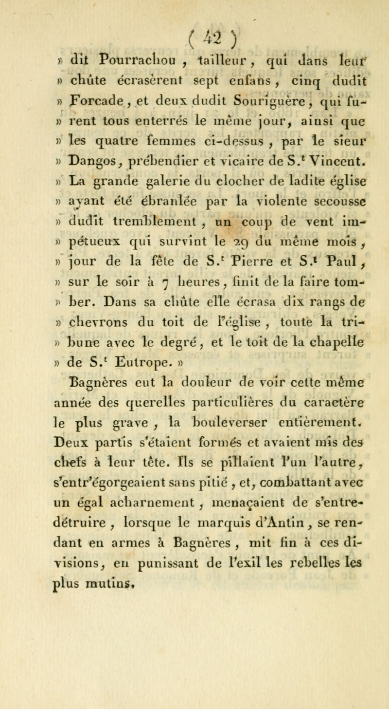 (A-2) t dit Pourrachou , tailleur , qui dans leur* » chute écrasèrent sept enfans , cinq dudit » Forcade , et deux dudit Souriguère, qui fu- » rent tous enterrés le même jour, ainsi que » les quatre femmes ci-dessus , par le sieur » Dangos, prébendier et vicaire de S.e Vincent. » La grande galerie du clocher de ladite église » ayant été ébranlée par la violente secousse » dudit tremblement , un coup de vent im- » pétueux qui survint le 29 du même mois , » jour de la fêle de S.c Pierre et S.* Paul, » sur le soir à 7 heures, finit delà faire tom- > ber. Dans sa chute elle écrasa dix rangs de » chevrons du toit de l'église , toute la tri- » bu ne avec le degré, et le toit de la chapelle » de S/ Eutrope. » Bagnères eut la douleur de voir cette même année des querelles particulières du caractère le plus grave , la bouleverser entièrement. Deux partis s'étaient formés et avaient mis des chefs à leur tête. Ils se pillaient l'un l'autre, s'entr'égorgeaient sans pitié , et, combattant avec un égal acharnement , menaçaient de s'entre- détruire , lorsque le marquis d'Antin, se ren- dant en armes a Bagnères , mit fin à ces di- visions, en punissant de l'exil les rebelles les plus mutins.