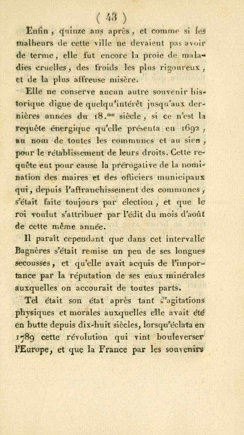 ( •'-•' ) Enfin , quinze ans après , et comme si (es malheurs de cette ville ne devaient pas avoir de ternie, elle fut encore la proie de ma la* dies cruelles, des froids les plus rigoureux , et de la plus aifreuse misère. Elle ne conserve aucun autre souvenir his- torique digne de quelqu'intéirt jusqu'aux der- nières années du i8.me siècle, si ce n'est la requête énergique qu'elle présenta en 1692 ; au nom de toutes les communes et au sien , pour le rétablissement de leurs droits. Cette re- quête eut pour cause la prérogative de la nomi- nation des maires et des ofticiers municipaux qui, depuis l'affranchissement des communes, s'était faite toujours par élection , et que le roi voulut s'attribuer par l'édit du mois d'août de cette même année. Il paraît cependant que dans cet intervalle Bagnères s'était remise un peu de ses longues secousses, et qu'elle avait acquis de l'impor- tance par la réputation de ses eaux minérales auxquelles on accourait de toutes parts. Tel était son état après tant ^''agitations physiques et morales auxquelles elle avait été en butte depuis dix-huit siècles, lorsqu'éclata en 1789 cette révolution qui vint bouleverser l'Europe; et que la France par les souvenirs