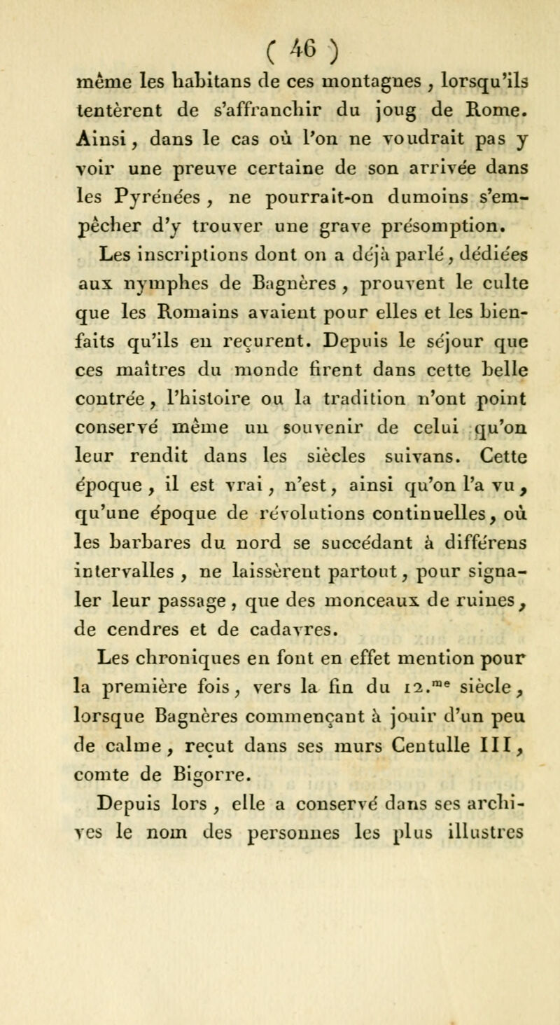 même les habitans de ces montagnes , lorsqu'ils tentèrent de s'affranchir du joug de Rome. Ainsi, dans le cas où l'on ne voudrait pas y voir une preuve certaine de son arrivée dans les Pyréue'es , ne pourrait-on dumoins s'em- pêcher d'y trouver une grave présomption. Les inscriptions dont on a déjà parlé, dédiées aux nymphes de Bagnères , prouvent le culte que les Romains avaient pour elles et les bien- faits qu'ils eu reçurent. Depuis le séjour que ces maîtres du monde firent dans cette belle contrée , l'histoire ou la tradition n'ont point conservé même un souvenir de celui qu'on leur rendit dans les siècles suivans. Cette époque , il est vrai, n'est, ainsi qu'on l'a vu , qu'une époque de révolutions continuelles, où les barbares du nord se succédant à différens intervalles , ne laissèrent partout, pour signa- ler leur passage, que des monceaux, de ruines, de cendres et de cadavres. Les chroniques en fout en effet mention pour la première fois, vers la fin du 12.me siècle, lorsque Bagnères commençant à jouir d'un peu de calme, reçut dans ses murs Centulle III, comte de Bigorre. Depuis lors , elle a conservé dans ses archi- ves le nom des personnes les plus illustres