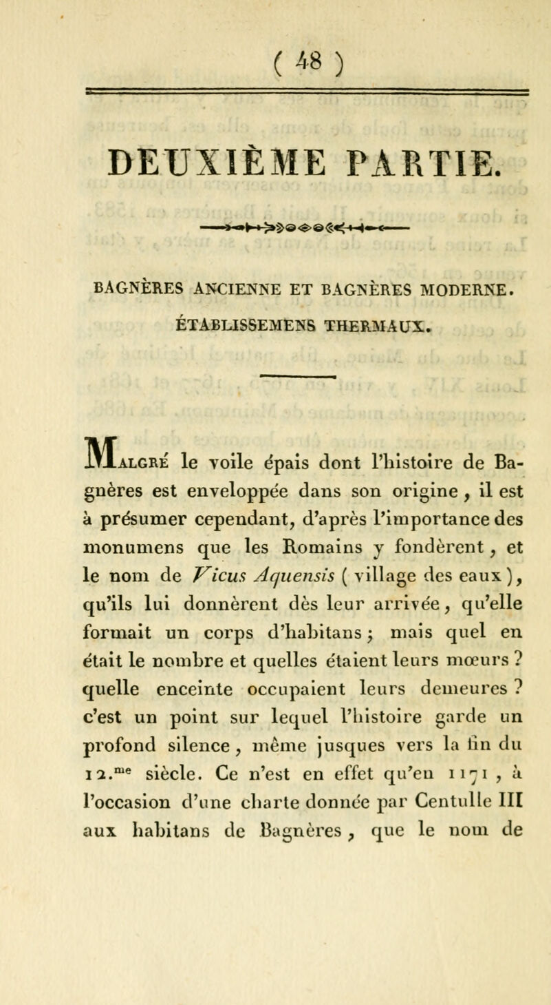 tm DEUXIÈME PARTIE. •**»►-» >^@<S>@£«g-M« BAGNERES ANCIENNE ET BAGNÈRES MODERNE. ÉTABLISSEMENS THERMAUX. M, .algré le voile épais dont l'histoire de Ba- gnères est enveloppée dans son origine , il est à présumer cependant, d'après l'importance des monumens que les Romains y fondèrent, et le nom de Vicus Aquensis ( village des eaux), qu'ils lui donnèrent dès leur arrivée, qu'elle formait un corps d'habitans •> mais quel en était le nombre et quelles étaient leurs mœurs ? quelle enceinte occupaient leurs demeures ? c'est un point sur lequel l'histoire garde un profond silence , même jusques vers la lin du n.me siècle. Ce n'est en effet qu'eu ii-ji , à l'occasion d'une charte donnée par Centulle III aux hahitans de Bagnères, que le nom de