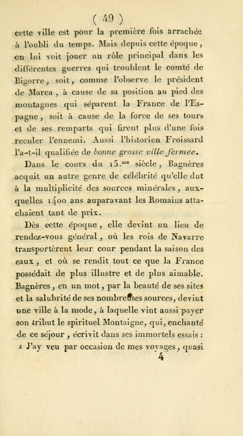 ( *> ) cette ville est pour la première fois arrachée à l'oubli du temps. Mais depuis cette époque, on lui voit jouer un rôle principal dans les différentes guerres qui troublent le comté de Bigorre, soit, comme l'observe le président de Marca , à cause de sa position au pied des montagnes qui séparent la France de l'Es- pagne , soit à cause de la force de ses tours et de ses remparts qui firent plus d'une fois reculer l'ennemi. Aussi l'historien Froissard l'a—t—il qualifiée de bonne grosse ville fermée* Dans le cours du i5.m* siècle, Bagnères acquit un autre genre de célébrité qu'elle dut à la multiplicité des sources minérales, aux- quelles i4oo ans auparavant les Romains atta- ebaient tant de prix. Dès cette époque , elle devint un lieu de rendez-vous général , où les rois de Navarre transportèrent leur cour pendant la saison des eaux , et où se rendit tout ce que la France possédait de plus illustre et de plus aimable. Bagnères , en un mot, par la beauté de ses sites et la salubrité de ses nombreuses sources, devint une ville à la mode, à laquelle vint aussi paver son tribut le spirituel Montaigne, qui, enchanté de ce séjour , écrivit dans ses immortels essais : / J'ay veu par occasion de mes voyages, quasi 4