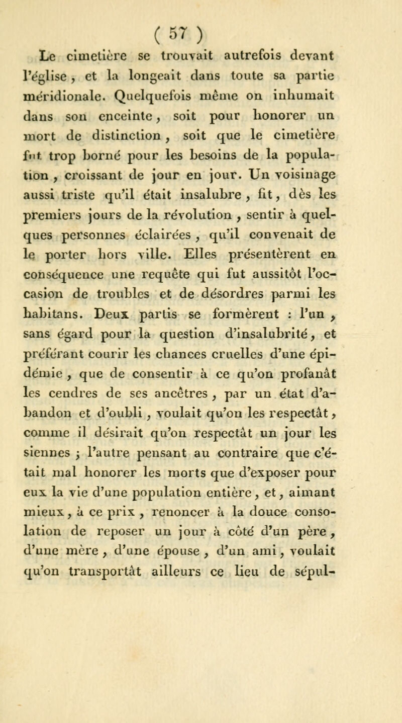 Le cimetière se trouvait autrefois devant L'église* et la longeait dans toute sa partie méridionale. Quelquefois même on inhumait dans sou enceinte, soit pour honorer un mort de distinction, soit que le cimetière fut. trop borné pour les besoins de la popula- tion , croissant de jour en jour. Un voisinage aussi triste qu'il était insalubre, fit, dès les premiers jours de la révolution , sentir à quel- ques personnes éclairées , qu'il convenait de le porter hors ville. Elles présentèrent en conséqueuce une requête qui fut aussitôt l'oc- casion de troubles et de désordres parmi les habitans. Deux partis se formèrent : l'un , sans égard pour la question d'insalubrité, et préférant courir les chances cruelles d'une épi- démie , que de consentir à ce qu'on profanât les cendres de ses ancêtres , par un état d'a- bandon et d'oubli, voulait qu'on les respectât, comme il désirait qu'on respectât un jour les siennes ; l'autre pensant au contraire que c'é- tait mal honorer les morts que d'exposer pour eux la vie d'une population entière, et, aimant mieux, à ce prix , renoncer ù la douce conso- lation de reposer un jour à côté d'un père , d'une mère , d'une épouse , d'un ami, voulait qu'on transportât ailleurs ce lieu de sépul-