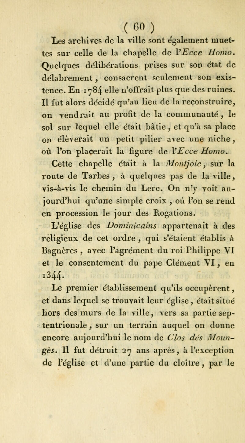 Les archives de la ville sont également muet- tes sur celle de la chapelle de VEcce Homo. Quelques délibérations prises sur son état de délabrement, consacrent seulement son exis- tence. En 1784 elle n'offrait plus que des ruines. Il fut alors décidé qu'au lieu de la reconstruire, on rendrait au profit de la communauté, le sol sur lequel elle était bâtie, et qu'à sa place on élèverait un petit pilier avec une niche, où l'on placerait la figure de VEcce Homo. Cette chapelle était à la Monljoie, sur la route de Tarbes , à quelques pas de la ville, vis-à-vis le chemin du Lerc. On n'y voit au- jourd'hui qu'une simple croix , où l'on se rend en procession le jour des Rogations. L'église des Dominicains appartenait à des religieux de cet ordre , qui s'étaient établis à Bagnères , avec l'agrément du roi Philippe VI et le consentement du pape Clément VI, en 1344. Le premier établissement qu'ils occupèrent, et dans lequel se trouvait leur église, était situé hors des murs de la ville, vers sa partie sep- tentrionale , sur un terrain auquel on donne encore aujourd'hui le nom de Clos dés Moun- gès. Il fut détruit 27 ans après, à l'exception de l'église et d'une partie du cloître, par le