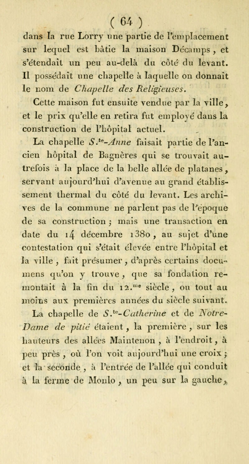 dans la rue Lorry une partie de l'emplacement sur lequel est bâtie la maison Décamps , et s'étendait un peu au-delà du côté du levant. Il possédait une chapelle à laquelle on donnait le nom de Chapelle des Religieuses. Cette maison fut ensuite vendue par la ville, et le prix qu'elle en retira fut employé dans la construction de l'hôpital actuel. La chapelle S.te-Anne faisait partie de l'an- cien hôpital de Bagnères qui se trouvait au- trefois à la place de la belle allée de platanes, servant aujourd'hui d'avenue au grand établis- sement thermal du côté du levant. Les archi- ves de la commune ne parlent pas de l'époque de sa construction -, mais une transaction en date du i4 décembre i38o, au sujet d'une contestation qui s'était élevée entre l'hôpital et la ville , fait présumer , d'après certains docu- mens qu'on y trouve , que sa fondation re- montait à la fin du i2.,1,e siècle, ou tout au moins aux premières années du siècle suivant. La chapelle de S .te-Catherine et de Noire- Dame de pitié étaient, la première , sur les hauteurs des allées Maintenon , à l'endroit, à peu près , où l'on voit aujourd'hui une croix; et la seconde, à l'entrée de l'allée qui conduit à la ferme de Monlo , un peu sur la gauche>