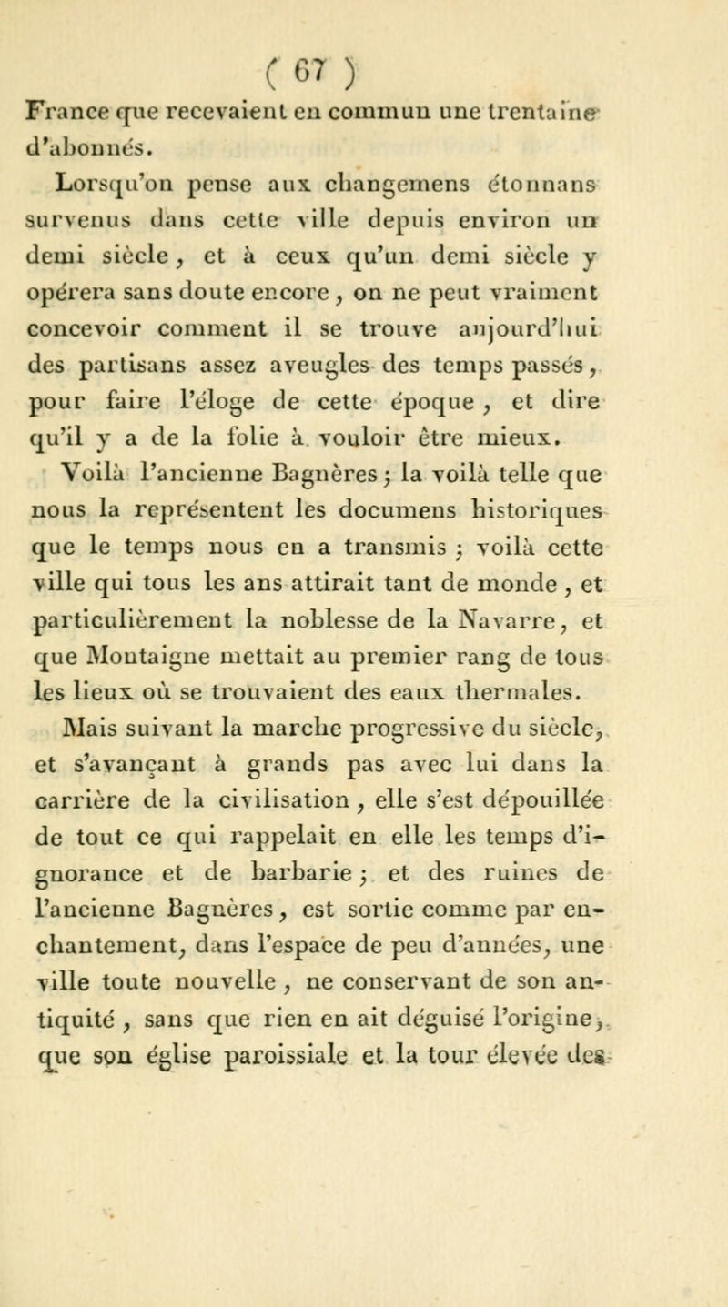 France que recevaient en commun une trentaine d'abonnés. Lorsqu'on pense aux changerions étonnans survenus dans cette ville depuis environ un demi siècle ; et à ceux qu'un demi siècle y opérera sans doute encore , on ne peut vraiment concevoir comment il se trouve aujourd'hui des partisans assez aveugles des temps passés, pour faire l'éloge de cette époque , et dire qu'il y a de la folie à vouloir être mieux. Voilà l'ancienne Bagnères; la voilà telle que nous la représentent les documens historiques que le temps nous en a transmis j voilà cette ville qui tous les ans attirait tant de monde , et particulièrement la noblesse de la Navarre, et que Montaigne mettait au premier rang de tous les lieux où se trouvaient des eaux thermales. Mais suivant la marche progressive du siècle, et s'avançant à grands pas avec lui dans la carrière de la civilisation, elle s'est dépouillée de tout ce qui rappelait en elle les temps d'i- gnorance et de barbarie ; et des ruines de l'ancienne Bagnères , est sortie comme par en- chantement; dans l'espace de peu d'années, une ville toute nouvelle , ne conservant de son an- tiquité , sans que rien en ait déguisé l'origine, que son église paroissiale et la tour élevée des