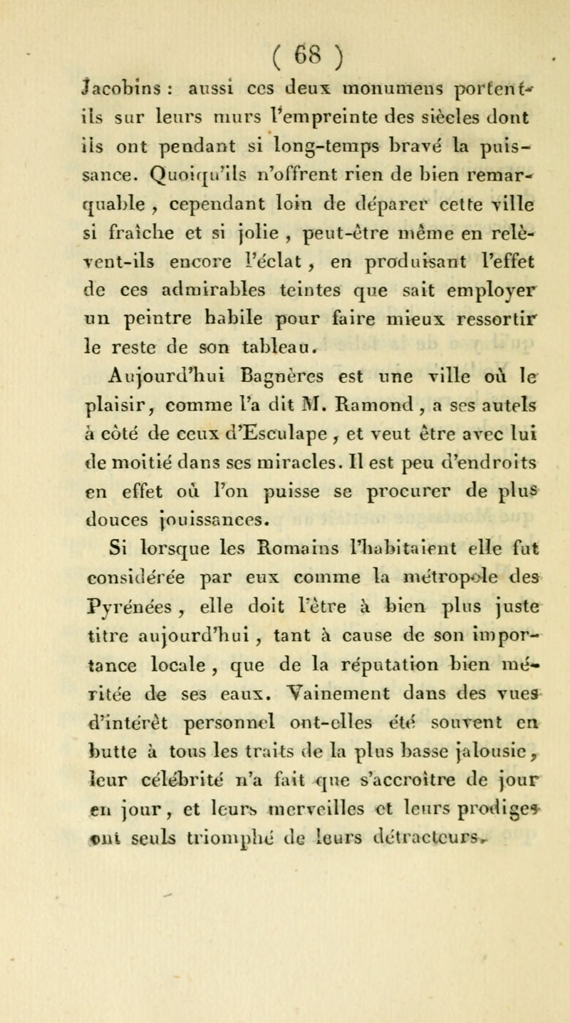 Jacobins : aussi ces deux monumens portent*- ils sur leurs murs l'empreinte des siècles dont ils ont pendant si long-temps brave la puis- sance. Quoiqu'ils n'offrent rien de bien remar- quable , cependant loin de déparer cette ville si fraîche et si jolie , peut-être même en relè- vent-ils encore l'éclat , en produisant l'effet de ces admirables teintes que sait employer un peintre habile pour faire mieux ressortir le reste de son tableau. Aujourd'hui Bagnères est une ville où le plaisir, comme l'a dit M. Ramond , a ses autels à côté de ceux d'Esculape , et veut être avec lui de moitié dans ses miracles. Il est peu d'endroits en effet où l'on puisse se procurer de plus douces jouissances. Si lorsque les Romains l'habitaient elle fut considérée par eux comme la métropole des Pyrénées 7 elle doit l'être à bien plus juste titre aujourd'hui , tant à cause de son impor- tance locale , que de la réputation bien mé- ritée de ses eaux. Vainement dans des vues d'intérêt personnel ont-elles été souvent en butte à tous les traits de la plus basse jalousie, leur célébrité n'a fait que s'accroître de jour en jour, et leurs merveilles et leurs prodige* ont seuls triomphé de leurs détracteurs.-