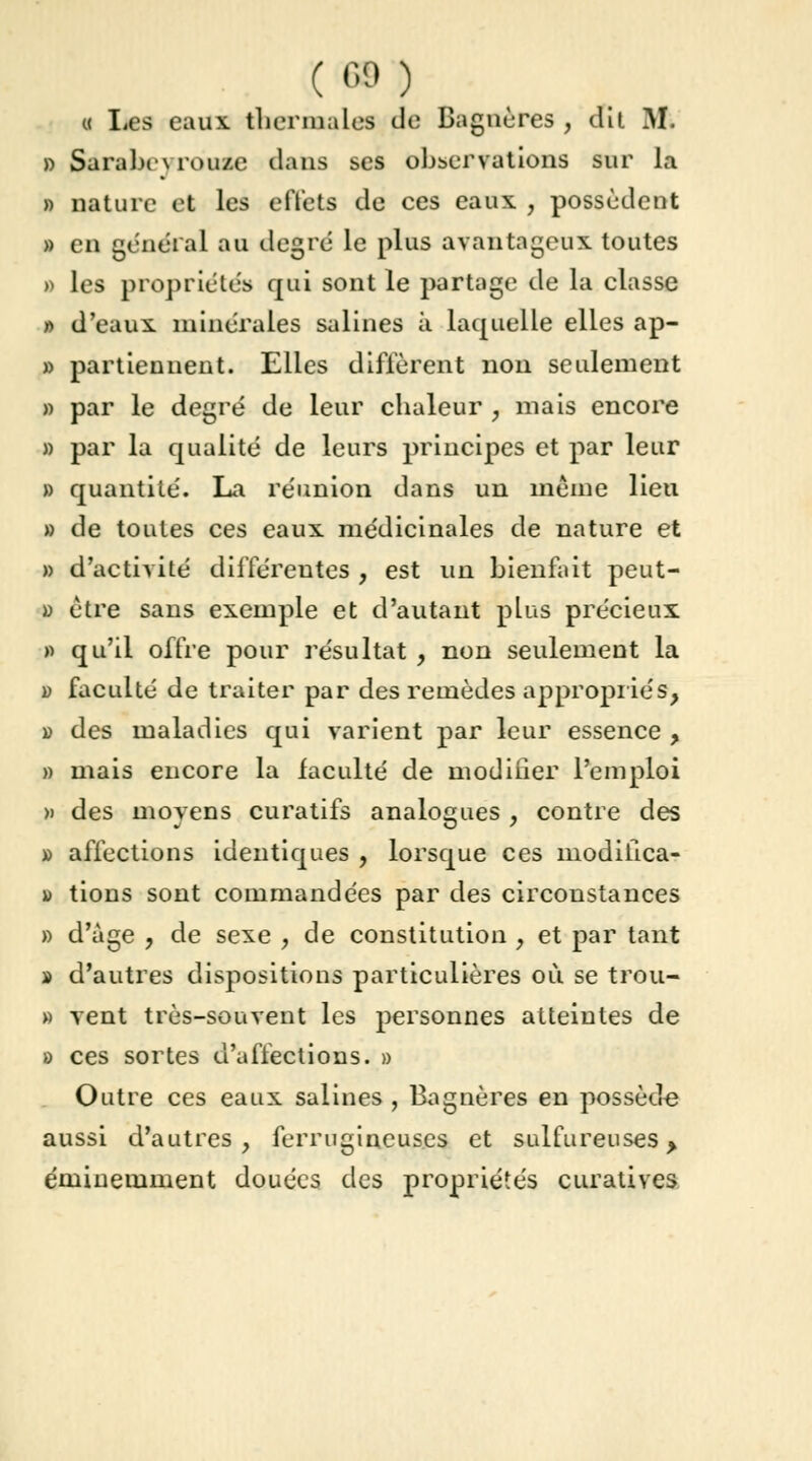 ( 68 ) « Les eaux, thermales de Bagnères , dit M. » Sàrabeyrôutfe dans ses observations sur la » nature et les effets de ces eaux. , possèdent » en gênerai au degré le plus avantageux toutes » les propriétés qui sont le partage de la classe » d'eaux, minérales salines à laquelle elles ap- » partiennent. Elles diffèrent non seulement » par le degré de leur chaleur , mais encore » par la qualité de leurs principes et par leur » quantité. La réunion dans un même lieu » de toutes ces eaux médicinales de nature et » d'activité différentes , est un bienfait peut- » être sans exemple et d'autant plus précieux » qu'il offre pour résultat , non seulement la » faculté de traiter par des remèdes appropriés, » des maladies qui varient par leur essence , » mais encore la faculté de modifier l'emploi » des moyens curatifs analogues , contre des » affections identiques , lorsque ces modilica- \) tions sont commandées par des circonstances » d'âge , de sexe , de constitution , et par tant » d'autres dispositions particulières où se trou- » vent très-souvent les personnes atteintes de » ces sortes d'affections. » Outre ces eaux salines , Bagnères en possède aussi d'autres, ferrugineuses et sulfureuses > éminemment douées des propriétés curatives